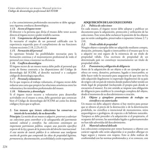ADQUISICIÓN DE LAS COLECCIONES
2.1. Política de colecciones
En cada museo, el órgano rector debe adoptar y publicar un
documento para la adquisición, protección y utilización de las
colecciones. Este texto debe esclarecer la posición de los objetos
que no serán catalogados, preservados o expuestos (véanse 2.7 y
2.8).
2.2. Título válido de propiedad
Ningún objeto o ejemplar debe ser adquirido mediante compra,
donación, préstamo, legado o intercambio si el museo que lo va
a adquirir no está seguro de la existencia de un título de
propiedad válido. Una escritura de propiedad de un
determinado país no constituye necesariamente un título de
propiedadválido.
2.3. Provenienciay obligación de diligencia
Antes de la adquisición de un objeto o de un ejemplar que se
ofrece en venta, donativo, préstamo, legado o intercambio, se
debe hacer todo lo necesario para asegurarse de que éste no ha
sido adquirido ilegalmente (o exportado ilegalmente) de su país
de origen o de un país de tránsito donde pudiera haber tenido un
título legal de propiedad (incluyendo el propio país donde se
encuentra el museo). En este sentido se impone una obligación
de diligencia para establecer la cronología completa del objeto,
desdeelmomentodesudescubrimientoocreación.
2.4. Objetos y ejemplares provenientes de trabajos no
científicos o no autorizados
Un museo no debe adquirir objetos si hay motivo para pensar
que se obtuvo al precio de la destrucción o de la deterioración
prohibida, no científica o intencional de monumentos, sitios
arqueológicos o geológicos, de especies o de hábitats naturales.
Tampoco se debe proceder a la adquisición si el propietario, el
ocupante del terreno, las autoridades legales o gubernamentales
nohansidoadvertidas deldescubrimiento.
2.5. Materialcultural delicado
Las colecciones compuestas por restos humanos u objetos con
carácter sagrado sólo serán adquiridas si se pueden albergar en
lugar seguro y tratarse con respeto. Esto se debe realizar de
conformidad con las normas profesionales y, si se conocen, con
224
Cómo administrar un museo: Manual práctico
Código de deontología profesional del ICOM
y a los conocimientos profesionales necesarios se debe agregar
una rigurosa conducta deontológica.
1.13. Acceso al órgano rector
El director o la persona que dirija el museo debe tener acceso
directoalórganorectorypoderrendirlecuentas.
1.14. Competencias del personal de museo
Es necesario el empleo de un personal calificado con la
experiencia requerida para el cumplimiento de sus funciones
(véansesecciones2.18,2.23y8.12).
1.15. Formación del personal
Es oportuno brindar las posibilidades necesarias para la
formación continua y el mejoramiento profesional de todo el
personalconvistasamantenersueficiencia.
1.16. Conflictodeontológico
El órgano rector de un museo nunca debe pedir al personal que
actúe de forma contraria a las disposiciones del Código de
deontología del ICOM, al derecho nacional o a cualquier
códigodedeontologíaespecífico.
1.17. Personal y voluntarios
En lo que respecta al trabajo voluntario, el órgano rector debe
redactar una carta que propicielas relaciones armónicas entre los
voluntariosylosmiembrosprofesionalesdelmuseo.
1.18. Voluntarios y deontología
Si el órgano rector recurre a voluntarios para desarrollar
actividades en el museo u otras, debe garantizar que conozcan
bien el Código de deontología del ICOM así como los demás
códigosyleyesqueseaplican.
2. Los museos que tienen colecciones las conservan en
interés de la sociedad y de su desarrollo.
Principio: La misión de un museo es adquirir, preservar y valorizar
sus colecciones para contribuir a la salvaguardia del patrimonio
natural, cultural y científico. Sus colecciones constituyen un
importante patrimonio público, ocupan una posición específica
respecto de la ley y gozan de la protección del derecho internacional.
A esta misión de interés público le es inherente una inteligente
noción de gestión que comprende las ideas de propiedad legítima,
permanencia, documentación,accesibilidadycesiónresponsable.
 
