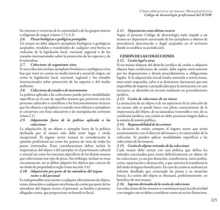 225
Cómo administrar un museo: Manual práctico
Código de deontología profesional del ICOM
los intereses y creencias de la comunidad o de los grupos étnicos
oreligiososdeorigen(véanse3.7y4.3).
2.6. Piezasbiológicas o geológicas protegidas
Un museo no debe adquirir ejemplares biológicos o geológicos
acopiados, vendidos o transferidos de cualquier otra forma en
violación de la legislación local, nacional, regional o de los
tratados internacionales sobre la protección de las especies y de
lanaturaleza.
2.7. Colecciones de organismos vivos
Si una colección incluye ejemplares botánicos o zoológicos vivos
hay que tener en cuenta su medio natural y social de origen, así
como la legislación local, nacional, regional y los tratados
internacionales sobre protección de las especies y del medio
ambiente.
2.8. Coleccionesde estudio o de instrumentos
La política aplicada a las colecciones puede prever modalidades
específicas en el caso de aquellos museos que priorizan más los
procesos culturales o científicos o los funcionamientos técnicos
que los objetos o ejemplares o cuando estos objetos o ejemplares
se conservan con fines educativos y de manipulación corriente
(véase2.1).
2.9. Adquisición fuera de la política aplicada a las
colecciones
La adquisición de un objeto o ejemplar fuera de la política
declarada por el museo solo debe tener lugar a título
excepcional. El órgano rector tomará en consideración la
opinión profesional así como los puntos de vista de todas las
partes interesadas. Estas consideraciones deben incluir la
importancia del objeto o del ejemplar en el patrimonio cultural
o natural así como los intereses específicos de los demás museos
que coleccionan este tipo de pieza. Sin embargo, incluso en estas
circunstancias, no se deben adquirir los objetos que carecen de
untítulodepropiedadenregla(véasesección3.4).
2.10. Adquisición por parte de los miembros del órgano
rector o del personal
Es indispensable estar atento a cualquier ofrecimiento de objeto,
venta,donaciónocualquierotraformadecesiónporparte delos
miembros del órgano rector, el personal, su familia o personas
allegadasaestos,queproporcioneunbeneficiofiscal.
2.11. Depositarioscomo último recurso
Según el presente Código de deontología nada impide a un
museo ser depositario autorizado de los ejemplares u objetos de
procedencia desconocida o ilegal acopiados en el territorio
dondeseestablecesujurisdicción.
CESIÓN DE LAS COLECCIONES
2.12. Cesiónlegal u otras
Si un museo dispone del derecho jurídico de cesión o adquiere
objetos bajo condiciones de cesión, debe regirse estrictamente
por las disposiciones y demás procedimientos u obligaciones
legales. Si la adquisición inicial estaba sometida a restricciones,
estas serán respetadas, salvo si se demuestra claramente que son
imposibles de respetar o perjudiciales para la institución; en caso
necesario, se obtendrá un recurso mediante un procedimiento
jurídico.
2.13. Cesión de colecciones de un museo
La extracción de un objeto o de un espécimen de la colección de
un museo sólo se puede hacer con pleno conocimiento de la
importancia del objeto, de su naturaleza (renovable o no), de su
condición jurídica; esta cesión no debe provocar ningún daño a
lamisióndeinteréspúblico.
2.14. Responsabilidadde las cesiones
La decisión de cesión compete al órgano rector que actúa
conjuntamente con el director del museo y el conservador de la
colección. Se pueden aplicar modalidades específicas a las
coleccionesdelosmuseos.
2.15. Cesiónde objetos retirados de las colecciones
Cada museo debe contar con una política que defina los
métodos autorizados para retirar definitivamente un objeto de
las colecciones, ya sea por donación, transferencia, intercambio,
venta, repatriación o destrucción, y que autorice la transferencia
del título al órgano beneficiario. Encaso de cesión se realizará un
informe detallado que contemple las piezas y su situación
futura. La cesión del objeto se efectuará, preferentemente, en
beneficiodeotromuseo.
2.16. Ingresos derivadosde la cesión de colecciones
Las colecciones de los museos se constituyen para la colectividad
y en ningún caso se deben considerar como un activo financiero.
 