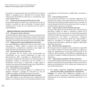 226
Cómo administrar un museo: Manual práctico
Código de deontología profesional del ICOM
Los ingresos o compensaciones que se perciben por la cesión de
objetos o ejemplares de la colección de un museo deben
utilizarse para desarrollar las colecciones y, normalmente, para
nuevasadquisiciones.
2.17. Comprade colecciones procedentesde una cesión
Los miembros del personal del museo, del órgano rector, de sus
familias o asociados no están autorizados a comprar objetos
resultantes de la cesión de una colección que está bajo su
responsabilidad.
PROTECCIÓN DE LAS COLECCIONES
2.18. Permanencia de las colecciones
La política del museo debe propiciar la correcta transmisión a las
generaciones futuras de las informaciones sobre las colecciones
(permanentes y temporales) en las mejores condiciones posibles,
teniendoencuentalosconocimientosylosrecursosdisponibles.
2.19. Delegaciónde la responsabilidad de las colecciones
Las responsabilidades profesionales sobre la protección de las
colecciones se deben confiar a personas que tengan los
conocimientos y competencias necesarios o que tengan una
formaciónadecuadaenlamateria(véase8.11).
2.20. Documentaciónde las colecciones
Las colecciones de los museos serán documentadas de
conformidad con las normas profesionales en vigor. Esta
documentación debe contemplar la identificación y la
descripción completas de cada artículo, los elementos afines, su
procedencia, estado, el tratamiento que ha recibido y su
localización. Estos datos se conservarán en lugar seguro y
contarán con sistemas de búsqueda que permitan al personal y a
otrosusuarioslegítimosteneraccesoaellos.
2.21. Protecciónen caso de catástrofe
Se debe brindar una atención especial a la elaboración de
políticas orientadas a proteger las colecciones en caso de
conflictosarmadosycatástrofeshumanasy/onaturales.
2.22. Seguridad de las colecciones y de los datos asociados
Si los datos relativos a las colecciones están a disposición del
público, es conveniente ejercer un control particular para evitar
la divulgación de informaciones confidenciales, personales u
otras.
2.23. Conservación preventiva
La conservación preventiva es un elemento importante de la
política de los museos y de la protección de las colecciones. Los
miembros de la profesión museística deben crear y mantener un
entorno de protección de las colecciones que están a su cargo, ya
seaalmacenadas,expuestasoentránsito.
2.24. Conservacióny restauración de las colecciones
El museo debe seguir de cerca el estado de las colecciones para
determinar cuándo un objeto o espécimen requiere de la
intervención o de los servicios de un conservador-restaurador
calificado. El objetivo principal de una intervención debe ser el
mantenimiento del objeto o espécimen. Cualquier
procedimiento de conservación debe estar documentado y
deberá ser reversible en la medida de lo posible; cualquier
transformación del objeto o espécimen original se debe poder
identificarclaramente.
2.25. Bienestar de los animales vivos
El museo que conserve animales vivos es totalmente responsable
de su salud y bienestar. El museo debe preparar y aplicar un
código de seguridad para la protección del personal, de los
visitantes y de los animales, el cual deberá ser aprobado por un
veterinario. Cualquier modificación genética se deberá registrar
claramente.
2.26. Utilización personal de las colecciones del museo
Los miembros del personal del museo, del órgano rector, de sus
familias o asociados no están autorizados a hacer uso personal, ni
siquiera provisionalmente, de los objetos que forman parte de
unacoleccióndelmuseo.
3. Los museos conservan testimonios importantes que
permitendesarrollary profundizarlos conocimientos.
Principio: Los museos tienen obligaciones específicas ante la
sociedad en cuanto a la protección y a las posibilidades de acceso e
interpretación de los testimonios importantes que poseen en sus
colecciones.
 