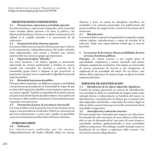 228
Cómo administrar un museo: Manual práctico
Código de deontología profesional del ICOM
PRESENTACIONESY EXPOSICIONES
4.1. Presentaciones, exposiciones y actividades especiales
Las presentaciones y exposiciones temporales, tanto materiales
como virtuales, deben ajustarse a los fines, la política y los
objetivos declarados por el museo y no deben comprometer ni la
calidad ni el cuidado prestado a la conservación de las
colecciones.
4.2. Interpretación de los elementos expuestos
Los museos deben procurarque las informaciones que se ofrecen
en las exposiciones, independientemente del medio utilizado,
estén argumentadas, sean exactas y brinden una correcta
opiniónsobrelascreenciasygrupos querepresentan.
4.3. Exposiciónde objetos “delicados”
Los restos humanos y los objetos sagrados se presentarán
observando las normas profesionales y tendrán en cuenta,
cuando son conocidos, los intereses y creencias de la
comunidad, grupo étnico o religioso al que pertenecen, se
presentarán con gran tacto y respetando la dignidad humana de
todoslospueblos.
4.4. Retiradade la presentación pública
El museo deberá responder con diligencia, respeto y sensibilidad
a las peticiones presentadas por la comunidad de origen de que
seretirendelaexposiciónalpúblicorestoshumanosopiezas con
un carácter sagrado.También se responderá de la misma manera
a las peticiones de devoluciónde dichos objetos. Enla política de
los museos se debe establecer claramente el procedimiento para
responderaestaspeticiones.
4.5. Presentación de piezas de procedencia desconocida
Los museos deben evitar la presentación o el uso de piezas sin un
origen o una procedencia certificados. Deben ser conscientes de
que estas presentaciones –u otros usos– pueden ser percibidos
comounaestimulaciónaltráficoilícitodebienesculturales.
OTROS RECURSOS
4.6. Publicación
Las informaciones publicadas por los museos,
independientemente del medio utilizado, deben ser exactas,
objetivas y tener en cuenta las disciplinas científicas, las
sociedades o las creencias presentadas. Las publicaciones del
museo no deben, de ningún modo, contravenir las normas de la
institución.
4.7. Reproducciones
Los museos deben respetar la integridad de los originales cuando
realizan réplicas, reproducciones o copias de artículos de la
colección. Todas estas copias deberán señalar que se trata de
facsímiles.
5. Los recursos de los museos ofrecen posibilidades de otros
servicios y beneficios públicos.
Principio: Los museos recurren a una amplia gama de
especialidades, competencias y recursos materiales cuyo alcance
sobrepasa ampliamente sus fronteras. Esto implica un intercambio
de recursos, prestaciones de servicios y, por consiguiente, la
ampliación de las actividades del museo. Por tal motivo, estas
últimas deben organizarse de manera tal que no afecten la misión
estatutariadelmuseo.
SERVICIOS DE IDENTIFICACIÓN
5.1. Identificación de los objetos adquiridos ilegalmente
Cuando los museos garantizan un servicio de identificación,
esta actividad no debe ser considerada de ningún modo como
realizada directa o indirectamente en beneficio del museo. La
identificación y autentificación de objetos que se presume han
sido adquiridos, transferidos o exportados de manera ilegal no
debe ser dada a conocer hasta que no sea del conocimiento de las
autoridadescompetentes.
5.2. Autentificación y valoración(tasación)
El museo puede hacer estimados para asegurar sus colecciones.
El estimado del valor monetario de otros objetos se debe hacer
sólo en caso de demanda oficial –por parte de otros museos o
autoridades jurídicas, gubernamentales u otras autoridades
públicas competentes. Sin embargo, cuando el propio museo es
beneficiario de un objeto o espécimen, debe recurrir a los
serviciosdetasaciónindependientes.
 