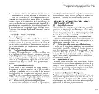 229
Cómo administrar un museo: Manual práctico
Código de deontología profesional del ICOM
6. Los museos trabajan en estrecha relación con las
comunidades de las que proceden las colecciones, así
como con las comunidades a las que brindansus servicios.
Principio: Las colecciones de un museo reflejan el patrimonio
cultural y natural de las comunidades de las que proceden. Por
consiguiente, las colecciones tienen un carácter que va más allá de la
propiedad normal, que puede incluir fuertes lazos de afinidades con
la identidad nacional, regional, local, étnica, religiosa o política.
Por tanto, es importante que la política del museo tenga en cuenta
estasituación.
ORIGEN DE LAS COLECCIONES
6.1. Cooperación
Los museos deben promover el intercambio de conocimientos,
documentación y colecciones con los museos y organismos
culturales situados en los países y comunidades de origen. Es
precisoexaminarlasposibilidadesdeestablecerunacooperación
con los países o regiones que han perdido una parte importante
desupatrimonio.
6.2. Devolución de los bienes culturales
Los museos deben estar dispuestos a establecer un diálogo para
la devolución de los bienes culturales a los países o pueblos de
origen. Esta gestión, además de su carácter imparcial, se debe
basar en principios científicos, profesionales y humanitarios así
como en la correspondiente legislación local, nacional e
internacional (en lugar de actuar a nivel gubernamental o
político).
6.3. Restituciónde bienes culturales
Si una nación o una comunidad de origen solicitan la
devolución de un objeto o espécimen que ha sido exportado o
transferido en violación de los principios de los acuerdos
internacionales y que forma parte del patrimonio cultural o
natural de ese país o comunidad, el museo debe, si es legalmente
posible, comprometerse a adoptar rápidamente las medidas
necesariasparacooperarenladevolucióndelobjeto.
6.4. Bienes culturales procedentesde un país ocupado
Los museos deben abstenerse de comprar o adquirir bienes
culturales procedentes de territorios ocupados así como respetar
rigurosamente las leyes y acuerdos que rigen la importación,
exportación ytransferenciadebienesculturalesonaturales.
RESPETO DE LAS COMUNIDADES A LAS QUE
BRINDAN SUS SERVICIOS
6.5. Comunidades existentes
Si las actividades del museo ponen en peligro una comunidad
existente, o su patrimonio, las adquisiciones solo se deben
efectuar sobre la base de un acuerdo claro y mutuo, sin
explotación del propietario ni de los informantes, prevaleciendo
elrespetodelosdeseosdelacomunidad.
6.6. Financiación de las actividades y de las comunidades
La búsqueda de financiación para actividades museísticas que
implique a una comunidad existente no debe perjudicar los
interesesdeestacomunidad(véase1.10).
6.7. Utilización de colecciones de comunidades existentes
La utilización de colecciones procedentes de comunidades
existentes debe respetar los principios de dignidad humana así
como las tradiciones y culturas de la comunidad a la que
pertenecen. Este tipo de colección se debe utilizar para
promover el bienestar, el desarrollo social, la tolerancia y el
respeto, favoreciendo la expresión multisocial, multicultural y
multilingüística(véase4.3).
6.8. Organizaciones de apoyo
Los museos deben crear condiciones propicias para el apoyo
comunitario (por ejemplo con las Asociaciones de Amigos de los
museos y otras organizaciones de apoyo), reconocer la
contribución de estas organizaciones y promover una relación
armónicaentrelacomunidadyelpersonaldemuseo.
7. Los museos trabajan dentrode la legalidad.
Principio: Los museos deben actuar de conformidad con las leyes
internacionales, regionales, nacionales y locales así como con los
tratados. Además, el órgano rector debe cumplir cualquier
obligación legal u otra condición relativa a los diversos aspectos que
rigenelmuseo,suscoleccionesysufuncionamiento.
 