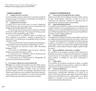 230
Cómo administrar un museo: Manual práctico
Código de deontología profesional del ICOM
MARCO JURÍDICO
7.1. Legislación local y nacional
Los museos deben respetar todas las leyes nacionales y locales de
su lugar de origen así como las de otros Estados en la medida en
queestasafectensusactividades.
7.2. Legislación internacional
La política de los museos debe tener en cuenta la legislación
internacional que rige como norma para la interpretación del
CódigodedeontologíadelICOM,asaber:
- la Convención para la Protección de los Bienes Culturales
en Caso de Conflicto Armado (Convención de La Haya, primer
Protocolo,1954ysegundoProtocolo,1999);
- la Convención de la UNESCO sobre las medidas que
deben adoptarse para prohibir e impedir la exportación, la
importación y la transferencia de propiedad ilícitas de bienes
culturales(1970);
- la Convención sobre el Comercio Internacional de Especies
AmenazadasdeFaunayFloraSilvestres(Washington,1973);
- la Convención de Naciones Unidas sobre Diversidad
Biológica(1992);
- el Convenio de UNIDROIT sobre los bienes culturales
robadosoexportados ilícitamente(1995);
- la Convención de la UNESCO sobre la Protección del
PatrimonioCulturalSubacuático(2001);
- la Convención de la UNESCO para la Salvaguardia del
PatrimonioCulturalInmaterial(2003).
8. Los museos trabajan de manera profesional.
Principio: Los miembros de la profesión museística deben respetar
las normas y leyes establecidas y mantener el honor y la dignidad de
su profesión. Deben proteger al público contra una conducta
profesional ilegal o contraria a la deontología. Aprovecharán cada
momento para informar y educar al público respecto de los objetivos,
metas y aspiraciones de la profesión, con miras a hacerle entender
mejorlariquezaquerepresentanlosmuseosparalasociedad.
CONDUCTA PROFESIONAL
8.1. Conocimientode la legislación que se aplica
Todos los miembros de la profesión museística deben conocer
las leyes internacionales, nacionales y locales así como sus
condiciones de aplicación. Evitarán las situaciones que se
puedaninterpretarcomoconductasreprochables.
8.2. Responsabilidadprofesional
Los miembros de la profesión museística tienen la obligación de
cumplir las políticas y los procedimientos de su institución. Sin
embargo, cuentan con la posibilidad de oponerse a las prácticas
que consideren perjudiciales para el museo o para la profesión o
contrariasaladeontologíaprofesional.
8.3. Conductaprofesional
La lealtad hacia los colegas y el museo en que trabajan constituye
una obligación profesional importante; la misma se debe basar
en el respeto de los principios deontológicos fundamentales que
se aplican a la profesión en su conjunto. Los profesionales de
museo deben respetar los términos del Código de deontología
del ICOM y conocer todos los demás códigos o políticas sobre
losmuseos.
8.4. Responsabilidades intelectuales y científicas
Los miembros de la profesión museística deben promover la
búsqueda, protección y utilización de informaciones vinculadas
a las colecciones. Por tanto deben evitar cualquier actividad que
pueda implicar la pérdida de estos datos intelectuales y
científicos.
8.5. Tráfico ilícito
Los miembros de la profesión museística no deben, en ningún
momento, contribuir de manera directa o indirecta al tráfico o
comercioilícitodebienesnaturalesoculturales.
8.6. Carácterconfidencial
Los miembros de la profesión museística deben proteger las
informaciones confidenciales obtenidas en el marco de su
trabajo. Además, las informaciones sobre los objetos llevados al
museo para su identificación son confidenciales y no se deben
publicar ni transmitir a otra institución o persona sin la
autorizaciónespecíficadelpropietario.
 
