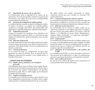 231
Cómo administrar un museo: Manual práctico
Código de deontología profesional del ICOM
8.7. Seguridad de los museos y de sus colecciones
Las informaciones sobre la seguridad de los museos, de sus
colecciones y de los locales privados visitados en el ejercicio de
las funciones, serán objeto de la más estricta confidencialidad
porparte delpersonaldelmuseo.
8.8. Excepción de la obligación de confidencialidad
La confidencialidad no puede entorpecer la obligación jurídica
de ayudar a la policía o a cualquier otra autoridad pública
competente a investigar sobre bienes que puedan haber sido
adquiridosotransferidosilegalmenteoquehayansidorobados.
8.9. Independencia personal
Aunque los miembros de la profesión tienen derecho a una
cierta independencia personal, deben ser conscientes de que
ninguna actividad privada o profesional puede ser ajena a la de la
institución.
8.10. Relaciones profesionales
Los profesionales de los museos desarrollan relaciones de trabajo
con gran número de personas, tanto dentro como fuera de su
institución. Ellos deben brindar sus servicios profesionales con
eficienciayprontitud.
8.11. Acuerdos profesionales
Si un museo no posee las competencias necesarias para
garantizar una toma de decisión eficaz, el personal tiene la
obligación profesional de consultar a otros colegas dentro o
fueradelainstitución.
CONFLICTOS DE INTERESES
8.12. Regalos, favores, préstamos u otros beneficios
personales
Los trabajadores de un museo no deben aceptar regalos, favores,
préstamos ni otros beneficios personales que les puedan ofrecer
por la función que realizan. Ocasionalmente, por gentileza
profesional se puede ofrecer y recibir regalos, pero únicamente
ennombredelainstitución.
8.13. Empleos o actividades externas
Los miembros de la profesión museística tienen derecho a una
cierta independencia personal pero no deben realizar ningún
trabajo privado o actividad profesional fuera de su institución.
No deben realizar otro trabajo remunerado ni aceptar
comisiones externas que sean o puedan ser contrarias a los
interesesdelmuseo.
8.14. Comercio del patrimonio cultural o natural
Los miembros de la profesión museística no deben participar de
forma directa o indirecta en el comercio (venta o compra con
fineslucrativos)deelementosdelpatrimonioculturalonatural.
8.15. Relacionescon los comerciantes
Los profesionales de los museos no deben aceptar de un
negociante, subastador u otro, regalos o donaciones, cualquiera
que sea su forma, que pueda conducir a la compra o cesión de
objetos o a la obtención de favores ilícitos administrativos.
Tampoco deben recomendar a un negociante, subastador o
experto aunmiembrodelpúblico
8.16. Acopio privado
Los miembrosde la profesiónmuseística no deben competir con
su museo ya sea para adquirir piezas o para cualquier actividad
personal de acopio. En caso de actividad privada de acopio, el
profesional de museo y el órgano rector deberán concertar un
acuerdoyrespetarloescrupulosamente.
8.17. Utilización de la denominación y del emblema del
ICOM
Los miembros del ICOM no están autorizados a utilizar la
denominación de la organización, su sigla o su emblema para
promoveropatrocinarunproductoounaoperacióncomercial.
8.18. Otros conflictos de intereses
En caso de otros conflictos de intereses entre una persona y el
museoprevaleceránlosinteresesdelmuseo.
 