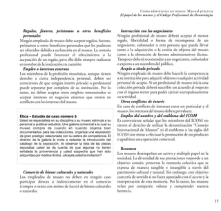 15
Cómo administrar un museo: Manual práctico
El papel de los museos y el Código Profesional de Deontología
Regalos, favores, préstamos u otros beneficios
personales
Ningún empleado de museo debe aceptar regalos, favores,
préstamos u otros beneficios personales que les pudieran
ser ofrecidos debido a su función en el museo. La cortesía
profesional puede favorecer el ofrecimiento o la
aceptación de un regalo, pero ello debe siempre realizarse
ennombredelainstituciónencuestión.
Empleo o intereses externos
Los miembros de la profesión museística, aunque tienen
derecho a cierta independencia personal, deben ser
conscientes de que ningún interés privado o profesional
puede separarse por completo de su institución. Por lo
tanto, no deben aceptar otros empleos remunerados ni
aceptar intereses en negocios externos que entren en
conflictoconlosinteresesdelmuseo.
Ética – Estudio de caso número 5
Usted es especialista en su disciplina y su museo estimula a su
personal a publicar estudios. Une galería comercial a la cual su
museo compra de cuando en cuando objetos bien
documentados para las colecciones, organiza una exposición
de gran prestigio relacionada con su esfera de competencia. El
director de la galería le invita a redactar la introducción del
catálogo de la exposición. Al observar la lista de las piezas
expuestas usted se da cuenta de que algunas no tienen
señalada la proveniencia y usted sospecha que han sido
adquiridas por medios ilícitos. ¿Acepta usted la invitación?
Comercio de bienes culturales y naturales
Los empleados de museo no deben en ningún caso
participar directa o indirectamente en el comercio
(compra o venta con ánimo de lucro) de bienes culturales
onaturales.
Interacción con los negociantes
Ningún profesional de museo deberá aceptar el menor
regalo, liberalidad o forma de recompensa de un
negociante, subastador u otra persona que pueda llevar
tanto a la adquisición o la cesión de objetos del museo
como a la obtención de favores administrativos ilícitos.
Tampoco deberá recomendar a un negociante, subastador
oexperto aunmiembrodelpúblico.
Acopio a título privado
Ningún empleado de museo debe hacerle la competencia
a su institución para adquirir objetos o cualquier actividad
personal de acopio. Si un profesional de museo inicia una
colección privada deberá suscribir un acuerdo al respecto
con el órgano rector para poder ejercer escrupulosamente
suactividad.
Otros conflictos de interés
En caso de conflicto de intereses entre un particular y el
museo,losinteresesdelmuseodebenprevalecer.
Empleo del nombre y del emblema del ICOM
Es conveniente señalar que los miembros del ICOM no
tienen el derecho de utilizar la denominación “Consejo
Internacional de Museos” ni el emblema o las siglas del
ICOM con miras a efectuar la promoción de un producto
oapadrinarunaoperacióncomercial.
Resumen
Los museos desempeñan un activo y múltiple papel en la
sociedad. La diversidad de sus prestaciones responde a un
objetivo común: preservar la memoria colectiva que se
expresa de manera tangible e intangible a través del
patrimonio cultural y natural. Sin embargo, este objetivo
carecería de sentido si no fuera aparejado con el acceso y la
interpretación de esta memoria. Por lo tanto, los museos
velan por compartir, valorar y comprender nuestra
herencia.
 