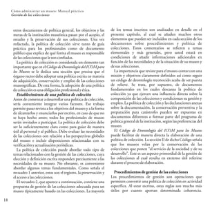 18
Cómo administrar un museo: Manual práctico
Gestión de las colecciones
otros documentos de política general, los objetivos y las
metas de la institución museística pasan por el acopio, el
estudio y la preservación de sus colecciones. Una vez
redactada, la política de colección sirve tanto de guía
práctica para los profesionales como de documento
público que explica de qué forma el museo es responsable
delascoleccionesquelesonconfiadas.
La política de colección es considerada un elemento tan
importante que en el Código de Deontologíadel ICOM para
los Museos se le dedica una sección que precisa que el
órgano rector debe adoptar una política escrita en materia
de adquisición, conservación y empleo de las colecciones
museográficas. De esta forma, la adopción de una política
decolecciónesunaobligaciónprofesionalyética.
Establecimiento de una política de colección
Antes de comenzar a desarrollar una política de colección,
sería conveniente integrar varios factores. Ese trabajo
permite pasar revista a los objetivos del museo y a la forma
de alcanzarlos y enunciarlos por escrito, en caso de que no
se haya hecho antes; todos los profesionales de museo
serán invitados a participar. La política de colección debe
ser lo suficientemente clara como para guiar de manera
útil al personal y al público. Debe evaluar las necesidades
de las colecciones con relación a las perspectivas globales
del museo e incluir disposiciones relacionadas con su
verificaciónyactualizaciónperiódicas.
La política de colección puede abordar todo tipo de
temas relacionados con la gestión de las colecciones, cuya
elección y definición escrita responden precisamente a las
necesidades de su museo. No obstante, es conveniente
abordar algunos temas fundamentales. Como señala el
recuadro 1 anterior, estos son el registro, la preservación y
elaccesoalascolecciones.
El recuadro 2, que aparece a continuación, contiene una
propuesta de gestión de las colecciones adecuada para un
museo típicamente basado en las colecciones. La mayoría
de los temas inscritos son analizados en detalle en el
presente capítulo, al cual se añaden muchos otros
elementos que pueden ser incluidos en cada sección de los
documentos sobre procedimientos y política de
colecciones. Estos comentarios se refieren a temas
elementales y más generales, pero usted estará en
condiciones de añadir informaciones adicionales en
función de las necesidades y de la situación de su museo y
desuscolecciones.
La importancia que reviste para el museo contar con una
misión y objetivos claramente definidos así como seguir
un código de deontología reconocido acaba de ser puesta
de relieve. Se trata, por supuesto, de documentos
fundamentales en los cuales descansa la política de
colección ya que ejercen una influencia directa sobre la
composición de las colecciones y condicionan su gestión y
empleo. La política de colección y las declaraciones anexas
sobre la documentación, la conservación preventiva y la
preparación para catástrofes pueden ser expuestas en
documentos diferentes o formar parte del programa de
política general de la institución, según las preferencias del
museo.
El Código de Deontología del ICOM para los Museos
puede facilitar de manera directa la elaboración de una
política de colección. La sección II de dicho Código señala
que los museos velan por la conservación de las
colecciones que ponen “al servicio de la sociedad y de su
desarrollo”. Este es un aspecto primordial de la gestión de
las colecciones al cual resulta en extremo útil referirse
duranteelprocesodeelaboración.
Procedimientosde gestión de las colecciones
Los procedimientos de gestión son operaciones que
permiten convertir una política de colección en actividad
específica. Al estar escritas, estas reglas son mucho más
útiles por cuanto aportan determinada coherencia.
 