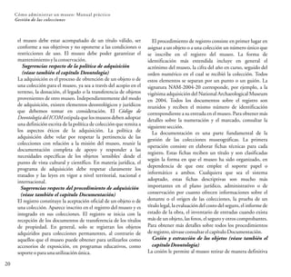20
Cómo administrar un museo: Manual práctico
Gestión de las colecciones
el museo debe estar acompañado de un título válido, ser
conforme a sus objetivos y no oponerse a las condiciones o
restricciones de uso. El museo debe poder garantizar el
mantenimiento ylaconservación.
Sugerencias respecto de la política de adquisición
(véase también el capítulo Deontología)
La adquisición es el proceso de obtención de un objeto o de
una colección para el museo, ya sea a través del acopio en el
terreno, la donación, el legado o la transferencia de objetos
provenientes de otro museo. Independientemente del modo
de adquisición, existen elementos deontológicos y jurídicos
que debemos tomar en consideración. El Código de
Deontologíadel ICOM estipula que los museos deben adoptar
una definición escrita de la política de colección que remita a
los aspectos éticos de la adquisición. La política de
adquisición debe velar por respetar la pertinencia de las
colecciones con relación a la misión del museo, reunir la
documentación completa de apoyo y responder a las
necesidades específicas de los objetos 'sensibles' desde el
punto de vista cultural y científico. En materia jurídica, el
programa de adquisición debe respetar claramente los
tratados y las leyes en vigor a nivel territorial, nacional e
internacional.
Sugerencias respecto del procedimiento de adquisición
(véase también el capítulo Documentación)
El registro constituye la aceptación oficial de un objeto o de
una colección. Aparece inscrito en el registro del museo y es
integrado en sus colecciones. El registro se inicia con la
recepción de los documentos de transferencia de los títulos
de propiedad. En general, solo se registran los objetos
adquiridos para colecciones permanentes, al contrario de
aquellos que el museo puede obtener para utilizarlos como
accesorios de exposición, en programas educativos, como
soporte oparaunautilización única.
El procedimiento de registro consiste en primer lugar en
asignar a un objeto o a una colección un número único que
se inscribe en el registro del museo. La forma de
identificación más extendida incluye en general el
acrónimo del museo, la cifra del año en curso, seguido del
orden numérico en el cual se recibió la colección. Todos
estos elementos se separan por un punto o un guión. La
signatura NAM-2004-20 corresponde, por ejemplo, a la
vigésima adquisición del National Archaeological Museum
en 2004. Todos los documentos sobre el registro son
reunidos y reciben el mismo número de identificación
correspondiente a su entrada en el museo. Para obtener más
detalles sobre la numeración y el marcado, consultar la
siguiente sección.
La documentación es una parte fundamental de la
gestión de las colecciones museográficas. La primera
operación consiste en elaborar fichas técnicas para cada
registro. Estas fichas reciben un título y son clasificadas
según la forma en que el museo ha sido organizado, en
dependencia de que este emplee el soporte papel o
informático a ambos. Cualquiera que sea el sistema
adoptado, estas fichas descriptivas son mucho más
importantes en el plano jurídico, administrativo o de
conservación por cuanto ofrecen informaciones sobre el
donante o el origen de las colecciones, la prueba de un
título legal, la evaluación del costo del seguro, el informe de
estado de la obra, el inventario de entradas cuando exista
más de un objeto, las fotos, el seguro y otros comprobantes.
Para obtener más detalles sobre todos los procedimientos
deregistro,sírvaseconsultarelcapítuloDocumentación.
Cesión y extracción de los objetos (véase también el
capítulo Deontología)
La cesión le permite al museo retirar de manera definitiva
 