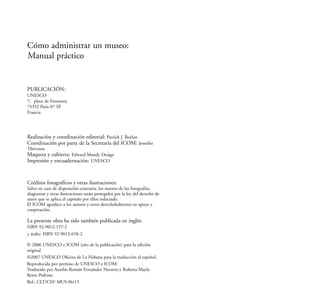 Cómo administrar un museo:
Manual práctico
Créditos fotográficos y otras ilustraciones:
Salvo en caso de disposición contraria, los autores de las fotografías,
diagramas y otras ilustraciones están protegidos por la ley del derecho de
autor que se aplica al capítulo por ellos redactado.
El ICOM agradece a los autores y otros derechohabientes su apoyo y
cooperación.
UNESCO
7, place de Fontenoy
75352 Paris 07 SP
PUBLICACIÓN:
Francia
Realización y coordinación editorial: Patrick J. Boylan
Coordinación por parte de la Secretaría del ICOM: Jennifer
Thévenot
Maqueta y cubierta: Edward Moody Design
Impresión y encuadernación: UNESCO
ISBN 92-9012-157-2
La presente obra ha sido también publicada en inglés:
y árabe: ISBN 92-9012-658-2
© 2006 UNESCO e ICOM (año de la publicación) para la edición
original
©2007 UNESCO Oficina de La Habana para la traducción al español.
Reproducida por permiso de UNESCO e ICOM
Traducido por Aurelio Román Fernández Navarro y Roberta Mayla
Reyes Pedroso
Ref.: CLT/CH/ MUS-06/15
 