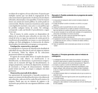 un objeto de su registro y de sus colecciones. Se practica por
múltiples razones que van desde la reagrupación de las
colecciones hasta la repatriación o la destrucción de objetos
infestados, deteriorados o irrecuperables. Como los museos
tienen una misión de interés público, la cesión puede ser
controvertida. Muchas instancias museísticas están sujetas
a una legislación nacional, a una carta o a una política que
les prohíbe cualquier forma de cesión. Sin embargo,
corresponde a cada cual decidir el procedimiento a seguir
enesecaso.
Para el museo, la cesión consiste en desprenderse de
objetos de su colección para colocarlos en otro sitio. En
virtud de la ley en vigor, las opciones de cesión prevén la
transferencia de propiedad a un museo o a una institución
análoga con fines pedagógicos, la destrucción de objetos
deterioradosy larestituciónaotrogrupo oaotrapersona.
Catalogación, numeración y marcado
La catalogación es el proceso de identificación detallada de
cada objeto de una colección al cual se le asigna un número
de inventario. Todos los objetos de las colecciones
permanentesdebensercatalogados.
El registro de entrada debe ofrecer el estado descriptivo
completo de cada objeto, su clasificación o su
identificación, sus dimensiones, su proveniencia (origen y
reseña con la mención del lugar de descubrimiento, su
antiguo propietario y su forma de adquisición), el número
de inventario y el lugar de almacenamiento. También
puede incluir una foto, un croquis o cualquier otro dato
pertinente.
Numeración y marcado de los objetos
Las operaciones de numeración y marcado consisten en
asignar un número de identificación único a los objetos de
una colección, cada uno de los cuales llevará la marca o la
etiqueta. Puede que sea un número de registro o de
inventario que permite dar una signatura diferente a cada
objeto.
21
Cómo administrar un museo: Manual práctico
Gestión de las colecciones
Recuadro 3: Posible contenido de un programa de cesión
y de extracción
1 Un documento de evaluación sobre la cesión de objetos retirados de
las colecciones.
2 El poder de aprobar la cesión se concede a un comité o a un grupo
específico.
3 Sugerencias sobre el procedimiento de cesión y de extracción.
4 La cesión y la extracción de un objeto se realizan en función de lo que
haya sido definido en la política de gestión de las colecciones del museo.
5 Las razones invocadas en ese sentido serán anotadas en los expedientes de
colecciones conservadas en el servicio de archivo.
6 Cuándo, dónde, por quién y bajo qué autoridad tienen lugar los
procedimientos de cesión y de extracción.
7 El expediente de cesión incluye un documento escrito sobre la evaluación
y la justificación del acto, la fecha, el inventario de objetos cedidos y
el método empleado.
8 Todos los expedientes serán conservados para siempre con la mención
“cedido”.
Recuadro 4: Principios generales sobre el método de
catalogación
1 La catalogación permite rendir cuenta de los atributos y del origen de
los objetos (véase también el capítulo Documentación, en especial el
resumen sobre la aplicación de la norma internacional del “Object ID”).
2 Se asigna y se aplica un número de identificación a cada obra.
3 Si un museo dirige o participa en excavaciones arqueológicas y otros
trabajos análogos, debe esforzarse por integrar los datos recopilados
in situ en un registro permanente mediante sistemas de catalogación y
de signatura.
4 Los objetos prestados deben ser inventariados antes de que se autorice su
salida del museo.
5 La catalogación debe tener lugar tan pronto como sea posible para que no
se acumulen atrasos.
6 Si el museo se demora en ejecutar las operaciones de cesión y
catalogación, debe establecer lo antes posible una norma de identificación
de nivel aceptable.
 