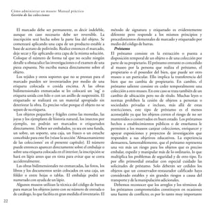 22
Cómo administrar un museo: Manual práctico
Gestión de las colecciones
El marcado debe ser permanente, es decir indeleble,
aunque en caso necesario debe ser reversible. La
inscripción será hecha sobre la parte lisa del objeto. Se
comenzará aplicando una capa de un producto estable a
base de acetato de polivinilo. Realice entonces el marcado,
deje secar y fije aplicando otra capa de la misma solución.
Coloque el número de forma tal que no oculte ningún
detalle u obstaculice las investigaciones o el examen de una
pieza expuesta. No escriba nunca directamente sobre el
objeto.
Los tejidos y otros soportes que no se prestan para el
marcado pueden ser inventariados por medio de una
etiqueta colocada o cosida encima. A las obras
bidimensionales enmarcadas se les colocará un 'tag' o
etiqueta unida con hilo o con un anillo de suspensión. El
etiquetado se realizará en un material apropiado sin
deteriorar la obra. Es preciso velar porque el objeto no se
separedesuetiqueta.
Los objetos pequeños y frágiles como las monedas, las
joyas y los ejemplares de historia natural, los insectos por
ejemplo, no podrán ser marcados o etiquetados
directamente. Deben ser embalados, ya sea en una funda,
un sobre, un soporte, una caja, un frasco o un estuche
concebido para este fin (véase la sección 'Almacenamiento
de las colecciones' en el presente capítulo). El número
puede entonces aparecer directamente sobre el embalaje o
sobre una etiqueta colocada en el interior; la inscripción se
hará en lápiz antes que en tinta para evitar que se corra
accidentalmente.
Las obras bidimensionales no enmarcadas, las fotos, los
libros y los documentos serán colocados en una caja, un
fólder o entre hojas o tablas. El embalaje podrá ser
numeradoconayudadeunlápiz.
Algunos museos utilizan la técnica del código de barras
para marcar los objetos junto con su número de entrada o
de catálogo, lo que facilita en gran medida el inventario. El
método de signatura y etiquetado es evidentemente
diferente pero responde a los mismos principios y
procedimientos elementales de marcado y etiquetado por
mediodelcódigodebarras.
Préstamo
El préstamo consiste en la extracción o puesta a
disposición temporal de un objeto o de una colección por
parte de su propietario. El préstamo entrante es concedido
al museo por la persona que realiza el préstamo, el
propietario o el poseedor del bien, que puede ser otro
museo o un particular. Ello implica la transferencia del
bien que no cambia de propietario. En cambio, el
préstamo saliente consiste en ceder temporalmente una
colección a otromuseo. Eneste caso se trata también de un
cambio de ubicación pero no de título. Muchas leyes o
normas prohíben la cesión de objetos a personas o
sociedades privadas e incluso, más allá de estas
restricciones, este tipo de préstamo es el menos
aconsejable ya que los objetos corren el riesgo de no ser
mantenidos o conservados en buen estado. Los préstamos
hechos a establecimientos públicos o de enseñanza le
permiten a los museos canjear colecciones, enriquecer y
apoyar exposiciones y proyectos de investigación que
responden a sus objetivos educativos. La experiencia
demuestra, lamentablemente, que el préstamo representa
una vez más un riesgo para los objetos que es preciso
embalar, expedir y manipular más de lo ordinario, lo que
multiplica los problemas de seguridad y de otro tipo. Es
por ello primordial estudiar con especial cuidado las
solicitudes de préstamo. Solo deberán ser cedidos los
objetos que un conservador-restaurador calificado haya
considerado estables y sin grandes riesgos a causa del
transporte ydelamanipulaciónadicionales.
Debemos reconocer que los arreglos y los términos de
los préstamos comprometidos constituyen en ocasiones
una fuente de conflicto; es por lo tanto muy importante
 