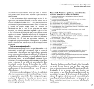 23
Cómo administrar un museo: Manual práctico
Gestión de las colecciones
documentarlos debidamente para que tanto la persona
que presta como el que toma prestado capten todas las
modalidades.
Es preciso asimismo dejar constancia por escrito de esta
operación para poder terminarla cuando el objeto esté de
regreso: esta formalidad se lleva a cabo por medio de un
documento de préstamo normalizado.Todos los contratos
y títulos de cesión deben llevar un número de
identificación. En el caso de un préstamo de objeto
entrante, este número puede ser asignado y tratado como
si fuera el número de inventario que tenía el objeto cuando
estaba en el museo. Todos los expedientes de préstamo de
objetos entrantes y salientes de una colección deben ser
archivados. En el caso de préstamos salientes, se
conservarán permanentemente o al menos por un período
de diez años, incluso para siempre en el caso de préstamos
entrantes.
Informe de estado de la obra
El informe de estado de la obra es una descripción en la
que aparece la apariencia externa de la obra, su estado de
conservación y los defectos que pueden haber aparecido
en un momento determinado de su historia. El informe de
estado inicial debe tener lugar en caso de adquisición o de
préstamo al museo y se actualizará cada vez que el objeto
constituya el tema de una exposición, una presentación o
antes y después de su salida de una colección. Esta
formalidad permite detectar de inmediato los posibles
daños. Es conveniente asimismo modificar el informe de
estado en caso de deterioro accidental y antes de tratar el
objetodañado.
El formato más adecuado para el informe de estado de la
obra responde a un proceso de normalización que permite
a los especialistas recopilar los datos indispensables para
establecer el diagnóstico. Consultar un glosario reviste
gran utilidad así como describir los fenómenos según la
terminologíaapropiada.
Examine el objeto en un local limpio y bien iluminado
con ayuda de una linterna y de una lupa para poder
observar los más mínimos detalles. No trate de abrirlo o de
desplegarlo si no se presta para ello. Inscriba sus
observaciones en una ficha. Tome fotografías o señale las
anomalías y los signos de deterioro, no olvide señalar el
número de registro o de inventario, la composición y la
naturaleza del objeto, la localización y el alcance de los
daños, los trabajos anteriores, su nombre y la fecha de la
certificación.
Recuadro 5: Préstamo – políticas y procedimientos
Principios generales en materia de préstamo
1 Un objeto es prestado con un fin de investigación, educación, exposición,
conservación o inspección
2 El préstamo es concedido por un plazo determinado, pero puede ser renovado o
prorrogado por mutuo consentimiento
3 El contrato debe mencionar las modalidades del préstamo
4 El préstamo saliente solo es concedido a instituciones reconocidas
5 El préstamo entrante puede ser obtenido ante instituciones o particulares
6 La responsabilidad del seguro (o indemnización) en el caso de un préstamo entrante
o saliente debe figurar en el contrato
7 El préstamo de objetos provenientes de colecciones ajenas al museo no está
autorizado
8 Un préstamo no debe tener fines mercantiles
Sugerencias sobre el procedimiento de préstamo
1 La decisión de prestar o de solicitar el préstamo depende de la política de gestión de
las colecciones que se aplica en el museo
2 Para estar completo, el expediente de préstamo debe incluir:
a un número de identificación
b la fecha de inicio del préstamo
c la fecha de terminación del préstamo
d el objetivo del préstamo
e el inventario detallado de los objetos prestados
f el valor del préstamo para el seguro
g la forma de expedición acordada
h el acuerdo de préstamo dado por la(s) persona(s) autorizada(s) o los organismos
competentes (por ejemplo: dirección, Consejo de administración, organismo
encargado de las licencias de exportación)
i todas las condiciones requeridas para la exposición y las instrucciones relativas a la
manipulación o al embalaje de los objetos
3 En caso de ser necesario, las fechas de préstamo son registradas, prorrogadas,
recordadas o restablecidas al finalizar el préstamo.
 