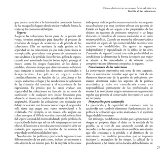 27
Cómo administrar un museo: Manual práctico
Gestión de las colecciones
que prestar atención a la iluminación colocando fuentes
de luz en aquellos lugares donde mejor revelen la forma, la
texturayloscontornosdelobjeto.
Seguros
Asegurar las colecciones forma parte de la gestión del
riesgo, término empleado para describir el proceso de
reducción de riesgos de accidentes o de pérdida de las
colecciones. Ello no sustituye la mala gestión ni la
seguridad de las colecciones ya que toda pieza única es
irremplazable, pero ofrece una protección monetaria en
caso de daños o de pérdida. Suscribir una póliza de seguro,
cuando esté autorizado hacerlo (véase infra), protege al
museo contra los riesgos financieros de los daños y
pérdidas, al mismo tiempo que ofrece una suma suficiente
para restaurar o sustituir los elementos deteriorados o
desaparecidos. Las pólizas de seguro varían
considerablemente en función de las colecciones y los
riesgos cubiertos, el lugar y las condiciones de aplicación
de las cláusulas del contrato y el tratamiento de los
expedientes. Es preciso por lo tanto evaluar con
regularidad las colecciones en función de su costo de
sustitución o de cualquier otro índice financiero para
ofrecerle al museo un cuadro actualizado de los valores
asegurados. (Cuando las colecciones son evaluadas por
debajo de su valor, con frecuencia ocurre que el asegurador
solo tiene que pagar una suma proporcional a la
reclamada. Por ejemplo, si un museo solo asegura sus
colecciones por el 50% de su valor comercial, solo recibirá
del seguro la mitad del monto declarado por la pérdida o la
reparación de daños que tal vez solo tengan que ver con un
objeto.) El contrato u otro documento estimativo debe ser
revisado, por supuesto, en función de las normas de
seguridadyconfidencialidadenvigor.
No obstante, las políticas y prácticas de seguros en uso
difieren mucho de un país a otro, incluso de un museo a
otro dentro de un mismo país. En la mayoría de los casos
todo parece indicar que los museos nacionales no aseguran
sus colecciones y es muy corriente ofrecer una garantía de
Estado en lugar de un seguro a los propietarios de los
objetos en régimen de préstamo temporal o de larga
duración en beneficio de museos nacionales o de otros
museos públicos. Cuando un museo ha sido autorizado a
suscribir un seguro de tipo comercial debe examinar con
atención sus modalidades. Un agente de seguros
independiente y especializado en la esfera de las artes
(“corredor de seguros”) estará con toda probabilidad en
condiciones de determinar la forma de seguro que mejor
se adapta a las necesidades y de obtener tarifas
competitivasantediferentescompañíasdeseguros.
Conservación de las colecciones
La conservación preventiva será tema de otro capítulo.
Pero es conveniente recordar aquí que se trata de un
elemento importante de la gestión de colecciones por
cuanto determina todos los aspectos de la política
museística y debe ser considerada como una
responsabilidad permanente de los profesionales de
museo. Las colecciones exigen asimismo un seguimiento
regular que permite al conservador intervenir en caso de
sernecesario.
Preparación para catástrofes
La prevención y la capacidad de reaccionar ante las
catástrofes son también elementos fundamentales de la
política de colección que serán analizados en el capítulo
Seguridaddelosmuseos.
Sin embargo, no debemos olvidar que la prevención de
riesgos se propone alejar el daño en la medida de lo
posible, ya se trate de una catástrofe natural, de un
incendio o de las repercusiones de un conflicto armado sin
que ello conduzca a la pérdida o al deterioro de las
colecciones. Las medidas preventivas que se imponen
incluyen la evaluación de los riesgos, la calidad de la
planificación y del diseño de los locales, del mobiliario, de
 