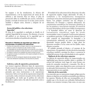 los equipos y de las instalaciones, la eficacia del
mantenimiento y de las inspecciones de rutina de los
edificios y del material. Para ser eficaz, el plan de
prevención debe ser establecido por escrito, sometido a
prueba y revisado al menos una vez al año, junto con las
medidas a adoptar antes, durante y después de un
siniestro.
Acceso del público a las colecciones
Seguridad
El tema de la seguridad es analizado en detalle en el
capítulo Seguridad de los museos. No obstante, el acceso
del público es un elemento de la seguridad que es
convenienteabordarenlapolíticadecolección.
28
Cómo administrar un museo: Manual práctico
Gestión de las colecciones
Recuadro 6: Medidas de seguridad que deben ser
incorporadas a la política de colecciones
1 El acceso a las colecciones es limitado, incluso en el caso del personal; se
realizará un control a la entrada de las salas cerradas con llave.
2 Los responsables de una esfera determinada, de una colección o de un área de
almacenamiento controlarán la entrada del público y de los restantes empleados.
3 Se señalará el nombre de los empleados que posean una llave de acceso.
4 Se registrará la entrada a los almacenes y otros espacios protegidos de todos los
visitantes autorizados.
5 El acceso con fines de investigación depende del plan aprobado. Todas las
visitas serán debidamente registradas al final del período de préstamo.
Galerías y salas de exposición y presentación
Los museos organizan diferentes tipos de exposiciones.
Puede tratarse de exposiciones temporales o permanentes
de obras pertenecientes a sus colecciones, de objetos
prestados por otras instituciones o de exposiciones
itinerantes. Salvo en el caso de las exposiciones temporales
y puntuales, todas contienen una parte de las colecciones
museográficas, de modo que la política de colección
adoptada se aplica tanto a las salas de exposición como a
losalmacenes.
El traslado de las colecciones de los almacenes a las salas
de exposición implica riesgos adicionales. El robo, el
vandalismo y las manipulaciones intempestivas
constituyen otras tantas amenazas para la seguridad de los
bienes. Los peligros corrientes son los choques y
vibraciones, los montajes y soportes defectuosos, los
contaminantes atmosféricos, las variaciones climáticas, la
luz, los parásitos y otros factores naturales. El control de
los rayosultravioletas y de los rayosvisibles, la temperatura
y la humedad relativa así como la absorción de
contaminantes atmosféricos según los niveles
recomendados (véase el capítulo Conservación) plantean
un problema particular. La afluencia de visitantes eleva el
calor corporal así desprendido; la humedad y la
contaminación ambiental, así como una iluminación
demasiado intensa pueden dañar a largo plazo los
elementos sensibles a la luz como son los tejidos, trajes,
dibujosyacuarelas.
El cuidado prestado al diseño y al montaje de las
exposiciones, a la seguridad y a la elección de los materiales
contribuye también a proteger las obras y a preservar la
calidaddelentorno,loqueseráabordadoenotrocapítulo.
Vigilancia de las colecciones expuestas
Las galerías de exposición deben ser inspeccionadas con
regularidad para detectar posibles daños o pérdidas. El
control del ambiente tiene lugar de varias formas con
ayuda de comandos mecánicos y manuales. Por ello es
conveniente vigilar estos dispositivos para cerciorarse de
su adecuado funcionamiento. Este tema será tratado con
mayorprecisiónenotrocapítulo.
Selección de los materiales
Los materiales que no representan ningún peligro para los
objetos en depósito son también aconsejables para fabricar
los soportes. Muchos de ellos son incompatibles con el
empleo que se les da pero son utilizados habitualmente
debido a sus restantes ventajas y bajo costo, en cuyo caso
 