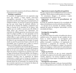 29
Cómo administrar un museo: Manual práctico
Gestión de las colecciones
basta con intercalar una protección de buena calidad entre
elmaterialreactivoyelobjeto.
Embalaje y expedición
En ocasiones, la organización de una exposición exige
tener que embalar y luego expedir colecciones
museográficas destinadas a otras instalaciones. Esta
operación es mucho más riesgosa que la manipulación y el
traslado de objetos. Se trata por lo tanto de una decisión
que hay que tomar luego de profunda reflexión. La
elección de los métodos de embalaje y expedición tiene
lugar en función de la naturaleza de los objetos. Solo
aquellos que son estables se prestan para ello debido al
riesgo mayor que encierran estas operaciones. Los
materiales de embalaje garantizan una protección contra
todos los peligros posibles. Los más apropiados son los
mismos que sirven para el almacenamiento. Aunque su
calidad difiere en gran medida de la de los archivos, la
espuma de poliuretano sirve con frecuencia para envolver
los objetos ya que amortigua bien los choques. Se puede
añadir un panel de protección limpio en función de las
necesidades, pero el material que se halle en contacto
directoconelobjetodebesercompatibleconéste.
La forma de expedición seleccionada debe garantizar la
mejor protección de los objetos y el período de transporte
debe ser el más corto posible. De manera habitual, los
objetos de museo se transportan en camiones o por avión
en lugar de hacerlo por ferrocarril debido a los choques y
vibraciones que provocan los raíles. A veces se recurre al
transporte marítimo para la expedición de objetos
voluminosos y estables, pero el tiempo de transporte es
con frecuencia prolongado y el control del entorno se ve
limitado dentro de un contenedor. Las empresas de flete
que acumulan experiencia en el transporte de objetos de
arte puedenserdegranayudaenestecaso.
Sugerencias en cuanto a la política de expedición
Hay que asegurarse de la estabilidad de los bienes antes de
expedirlos.Sololosobjetosestablespodránserenviados.
Es conveniente designar a la persona a quien
corresponderáladecisióndeenviarlos.
Sugerencias en cuanto al procedimiento de
expedición
El modo de expedición depende de las necesidades del
objeto,deladistanciaarecorrerydeladuracióndelviaje.
La elección de los materiales de embalaje utilizados
depende del modo de transporte seleccionado y de las
necesidadesdelobjeto.
Investigación museográfica
Investigación
Las colecciones objeto de estudio y de publicación ofrecen
también acceso a los museos, los que cumplen de esta
forma su misión educativa. La investigación pone
informaciones especializadas a la disposición de un
público interesado y contribuye a la organización de
exposiciones y programas de enseñanza. Es muy
importante que la investigación se adapte a las prácticas
legales, deontológicas e intelectuales de conformidad con
las normas establecidas así como que apoye la acción de los
museos.
Acopio en el terreno
A partir del momento en que un museo emprenda
actividades de acopio en el terreno debe respetar las leyes y
tratados, adaptarse a las normas científicas en vigor y
actuar de forma tal que respete a las poblaciones locales y
susnecesidades.
Investigación en los museos
Las investigaciones llevadas a cabo por el personal deben
estar en correspondencia con la misión y los objetivos del
 