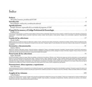 Índice
Prefacio. . . . . . . . . . . . . ............................................................... ............v
AlissandraCummins,presidentadelICOM
Introducción........... ……….. .................................................... ...........................................................vi
PatrickBoylan,realizaciónycoordinacióneditorial
Agradecimientos.............................................................................................. ............. .................viii
JenniferThévenot,responsabledelasactividadesdeprograma,ICOM
Elpapel de los museos y el Código Profesionalde Deontología................................................................1
GeoffreyLewis
Historia de la actividad de acopio; Los primeros museos públicos; Normas mínimas y deontología; Administrar el museo; Constituir y mantener las colecciones; Interpretar y enriquecer los
conocimientos – accesibilidad; Apreciar y promover el patrimonio cultural y natural; Servicio público e interés general; Trabajar con las comunidades; Legislación; Responsabilidad
profesional
Gestión de las colecciones . . . . . . . . . . . . . . . . . . . . . . . . . . . . . . . . . . . . . . . . . . . . . . . . . . . . . . . . .. . . . . . . . . . . . . . . . . . . . . . . . . . . . . . . .17
Nicola Ladkin
Establecimiento de una política de colección; Adquisición y adición; Cesión y extracción de los objetos; Numeración y marcado de los objetos; Préstamo; Informe de estado de la obra;
Almacenamiento de las colecciones; Manipulación y transporte de las colecciones; Fotografía; Seguros; Acceso del público a las colecciones; Galerías y salas de exposición; Investigación
museográfica
Inventarios y documentación. . . . . . . . . . . . . . . . . . . . . . . . . . . . . . . . . . . . . . . . . . . . . . . . . . . . . . . . . . . . . . . . . . . . . . . . . . . . . . . . . . . . .31
Andrew Roberts
Adquisición, préstamo a largo plazo y registro; Control de inventario y catalogación; Sintaxis y terminología; Numeración, etiquetado y marcado del objeto; Control de los movimientos y
localización; Creación de un fondo documental, control de inventario y catalogación; Búsqueda documental y catalogación manual e informática; Imágenes; Puesta en línea de información
sobrelacolección;Recursoshumanosyfinancieros;Camposdocumentalesrecomendados
Preservación de las colecciones. . . . . . . . . . . . . . . . . . . . . . . . . . . . . . . . . . . . . . . . . . . . . . . . . . . . . . . . . . . . . . . . . . . . . . . . . . . . . . . . . . . .51
Stefan Michalski
Decidir las prioridades y evaluar los riesgos; Reducir las pérdidas y el deterioro en los próximos 100 años o más; Clasificar los riesgos que corren las colecciones; Los nueve agentes del
deterioro; El ciclo de preservación de las colecciones: Etapa 1: Verificar lo esencial - Etapa 2: Identificar los riesgos - Etapa 3: Planificar mejorías para la gestión de riesgos que se ciernen
sobre las colecciones; Ejemplos de evaluaciones de riesgos específicos y de soluciones particulares; Gestión integrada de los riesgos causados por las plagas; Gestión integrada y
sostenible de los riesgos vinculados a la iluminación, los contaminantes, la temperatura y la humedad; Líneas directrices para la iluminación en los museos; Líneas directrices para la
temperaturaylahumedadenlosmuseos;Directricesrelativasaloscontaminantesenlosmuseos;Gestiónintegradadeloscuatroagentes
Presentaciones, obras expuestas y exposiciones . …. . . . . . . . . . . . . . . . . . . . . . . . . . . . . . . . . . . . . . . . . . . . . . . . . . . . . . . . . . . . . .91
Yani Herreman
Tipos de presentaciones; El objeto: la interpretación en el contexto de la exposición; Lugar de la gestión de exposición en las actividades museísticas; Concepción: proceso de creación y de
planificación elemental; Informe de orientación que debe guiar la planificación; Instalación de la exposición; Trabajos de ejecución y materiales; Trabajos de acabado; Balance de los trabajos
acabados
Acogida de los visitantes . . . . . . . . . . . . . . . . . . . . . . . . . . . . . . . . . . . . . . . . . . . . . . . . . . . .. . . . . . . . . . . . . . . . . . . . . . . . . . . . . . . . . . . . . .105
VickyWoollard
¿Cuáles son las ventajas para los museos?; ¿Cuáles son los principios que garantizan la calidad de los servicios a los visitantes?; Criterios que se deben tener en cuenta en la elaboración de
una política de servicios a los visitantes; Definir y comprender al visitante; Tipos de público y necesidades correspondientes; Planificar y administrar los servicios a los visitantes;
Disposicionesespeciales;Listadepuntosaverificarparalosvisitantes
....................................................
 