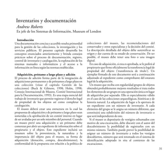 Inventarios y documentación
Andrew Roberts
Ex jefe de los Sistemas de Información, Museum of London
31
Introducción
Una documentación concisa y accesible resulta primordial
para la gestión de las colecciones, la investigación y los
servicios públicos. El presente capítulo desarrolla los
conceptos enunciados anteriormente y brinda consejos
prácticos sobre el proceso de documentación, registro,
control de inventario y catalogación, la explotación de los
sistemas manuales e informáticos y el acceso a la
informaciónenlíneasegúnlasnormasestablecidas.
Adquisición, préstamo a largo plazo y adición
El proceso de adición forma parte de la integración de
adquisiciones permanentes y de préstamos a largo plazo en
una colección (véase el capítulo Gestión de las
colecciones) (Buck & Gilmore, 1998; Holm, 1998;
Consejo Internacional de Museos. Comité Internacional
para la Documentación, 1993). Es una etapa esencial del
trabajo de inventario que permite registrar el derecho legal
de propiedad de los objetos así como completar la
catalogación.
El museo deberá crear una estructura en la cual las
propuestas de adquisición y de préstamo a largo plazo sean
sometidas a la aprobación de un comité interno en lugar
de ser avaladas por un solo miembro del personal. Cuando
un museo prevé una adquisición o un préstamo debe
comenzar por abrir un expediente de información sobre el
propietario y el objeto. Este expediente incluirá un
resumen sobre la proveniencia, la naturaleza y la
importancia del objeto para el museo, su forma de
adquisición (donación, compra, descubrimiento), la
conformidad de la propuesta con relación a la política de
colecciones del museo, las recomendaciones del
conservador y otros especialistas y la decisión del comité.
La descripción detallada del objeto debe autentificar su
origen y dar cuenta de su estado de conservación. De ser
posible, el museo debe tener una foto o una imagen
digital.
En caso de adquisición, si esta es aprobada, se le pedirá al
propietario que firme oficialmente la transferencia legal de
propiedad del objeto ('transferencia de título'). Un
ejemplar firmado de este documento será a continuación
adjuntado al expediente como comprobante del estatuto
legaldelaadquisición.
Un museo que reciba con regularidad grupos de objetos
obtendrá probablemente mejores resultados si trata todos
los elementos de un grupo en una operación única en lugar
de adquirirlos por separado. Ello es especialmente válido
en el caso de las colecciones arqueológicas, históricas y de
historia natural. La adquisición da lugar a la apertura de
un expediente con un número de inventario. A cada
elemento del grupo se le asigna un número diferente, que
constituirá una subdivisión del número de inventario o
queseráindependientedeeste.
Si el museo es depositario de vestigios exhumados con
motivo de una excavación, debe discutir con el autor del
descubrimiento la posibilidad de registrarlos con un
mismo número. También puede prever la posibilidad de
asignar un número de inventario a todos los vestigios
descubiertos, número que será retomado en el sistema de
identificación adoptado in situ al comienzo de las
excavaciones.
 