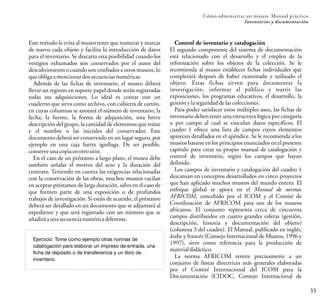 33
Cómo administrar un museo: Manual práctico
Inventarios y documentación
Este método le evita al museo tener que numerar y marcar
de nuevo cada objeto y facilita la introducción de datos
para el inventario. Se descarta esta posibilidad cuando los
vestigios exhumados son conservados por el autor del
descubrimiento o cuando son confiados a otros museos, lo
queobligaamencionardossecuenciasnuméricas.
Además de las fichas de inventario, el museo deberá
llevar un registro en soporte papel donde serán registradas
todas sus adquisiciones. Lo ideal es contar con un
cuaderno que sirva como archivo, con cubierta de cartón,
en cuyas columnas se anotará el número de inventario, la
fecha, la fuente, la forma de adquisición, una breve
descripción del grupo, la cantidad de elementos que reúne
y el nombre o las iniciales del conservador. Este
documento deberá ser conservado en un lugar seguro, por
ejemplo en una caja fuerte ignífuga. De ser posible,
conserveunacopiaen otrositio.
En el caso de un préstamo a largo plazo, el museo debe
también señalar el motivo del acto y la duración del
contrato. Teniendo en cuenta las exigencias relacionadas
con la conservación de las obras, muchos museos vacilan
en aceptar préstamos de larga duración, salvo en el caso de
que formen parte de una exposición o de profundos
trabajos de investigación. Si están de acuerdo, el préstamo
deberá ser detallado en un documento que se adjuntará al
expediente y que será registrado con un número que se
añadiráaunasecuencianuméricadiferente.
Ejercicio: Tome como ejemplo otras normas de
catalogación para elaborar un impreso de entrada, una
ficha de depósito o de transferencia y un libro de
inventario.
Control de inventario y catalogación
El segundo componente del sistema de documentación
está relacionado con el desarrollo y el empleo de la
información sobre los objetos de la colección. Se le
recomienda al museo establecer fichas individuales que
completará después de haber examinado y utilizado el
objeto. Estas fichas sirven para documentar la
investigación, informar al público y nutrir las
exposiciones, los programas educativos, el desarrollo, la
gestiónylaseguridaddelascolecciones.
Para poder satisfacer estos múltiples usos, las fichas de
inventario deben tener una estructura lógica por categoría
o por campo al cual se vinculan datos específicos. El
cuadro 1 ofrece una lista de campos cuyos elementos
aparecen detallados en el apéndice. Se le recomienda a los
museos basarse en los principios enunciados en el presente
capítulo para crear su propio manual de catalogación y
control de inventario, según los campos que hayan
definido.
Los campos de inventario y catalogación del cuadro 1
descansan en conceptos desarrollados en cinco proyectos
que han aplicado muchos museos del mundo entero. El
enfoque global se apoya en el Manual de normas
AFRICOM, concebido por el ICOM y el Comité de
Coordinación de AFRICOM para uso de los museos
africanos. El conjunto representa cerca de cincuenta
campos distribuidos en cuatro grandes esferas (gestión,
descripción, historia y documentación del objeto)
(columna 3 del cuadro). El Manual, publicado en inglés,
árabe y francés (Consejo Internacional de Museos, 1996 y
1997), sirve como referencia para la producción de
materialdidáctico.
La norma AFRICOM remite precisamente a un
conjunto de líneas directrices más generales elaboradas
por el Comité Internacional del ICOM para la
Documentación (CIDOC, Consejo Internacional de
 