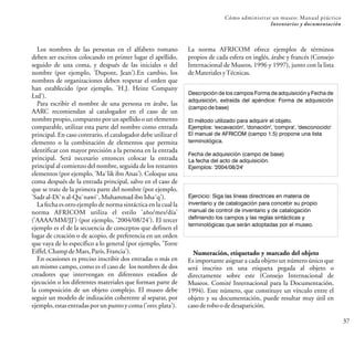 Los nombres de las personas en el alfabeto romano
deben ser escritos colocando en primer lugar el apellido,
seguido de una coma, y después de las iniciales o del
nombre (por ejemplo, 'Dupont, Jean').En cambio, los
nombres de organizaciones deben respetar el orden que
han establecido (por ejemplo, 'H.J. Heinz Company
Ltd').
Para escribir el nombre de una persona en árabe, las
AARC recomiendan al catalogador en el caso de un
nombre propio, compuesto por un apellido o un elemento
comparable, utilizar esta parte del nombre como entrada
principal. En caso contrario, el catalogador debe utilizar el
elemento o la combinación de elementos que permita
identificar con mayor precisión a la persona en la entrada
principal. Será necesario entonces colocar la entrada
principal al comienzo del nombre, seguida de los restantes
elementos (por ejemplo, 'Ma¯lik ibn Anas'). Coloque una
coma después de la entrada principal, salvo en el caso de
que se trate de la primera parte del nombre (por ejemplo,
'Sadral-Di¯nal-Qu¯nawi¯,MuhammadibnIsha¯q').
La fecha es otro ejemplo de norma sintáctica en la cual la
norma AFRICOM utiliza el estilo 'año/mes/día'
('AAAA/MM/JJ') (por ejemplo, '2004/08/24'). El tercer
ejemplo es el de la secuencia de conceptos que definen el
lugar de creación o de acopio, de preferencia en un orden
que vaya de lo específico a lo general (por ejemplo, 'Torre
Eiffel,ChampdeMars,París,Francia').
En ocasiones es preciso inscribir dos entradas o más en
un mismo campo, como es el caso de los nombres de dos
creadores que intervengan en diferentes estadios de
ejecución o los diferentes materiales que forman parte de
la composición de un objeto complejo. El museo debe
seguir un modelo de indización coherente al separar, por
ejemplo,estasentradasporunpuntoycoma('oro;plata').
37
Cómo administrar un museo: Manual práctico
Inventarios y documentación
La norma AFRICOM ofrece ejemplos de términos
propios de cada esfera en inglés, árabe y francés (Consejo
Internacional de Museos, 1996 y 1997), junto con la lista
deMaterialesyTécnicas.
Descripción de los campos Forma de adquisición y Fecha de
adquisición, extraída del apéndice: Forma de adquisición
(campo de base)
El método utilizado para adquirir el objeto.
Ejemplos: 'excavación', 'donación', 'compra', 'desconocido'
El manual de AFRICOM (campo 1.5) propone una lista
terminológica.
Fecha de adquisición (campo de base)
La fecha del acto de adquisición.
Ejemplos: '2004/08/24'
Numeración, etiquetado y marcado del objeto
Es importante asignar a cada objeto un número único que
será inscrito en una etiqueta pegada al objeto o
directamente sobre este (Consejo Internacional de
Museos. Comité Internacional para la Documentación,
1994). Este número, que constituye un vínculo entre el
objeto y su documentación, puede resultar muy útil en
casoderoboodedesaparición.
Ejercicio: Siga las líneas directrices en materia de
inventario y de catalogación para concebir su propio
manual de control de inventario y de catalogación
definiendo los campos y las reglas sintácticas y
terminológicas que serán adoptadas por el museo.
 