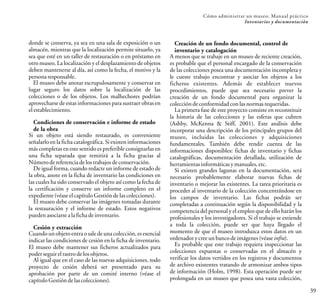 39
Cómo administrar un museo: Manual práctico
Inventarios y documentación
donde se conserva, ya sea en una sala de exposición o un
almacén, mientras que la localización permite situarlo, ya
sea que esté en un taller de restauración o en préstamo en
otro museo. La localización y el desplazamiento de objetos
deben mantenerse al día, así como la fecha, el motivo y la
personaresponsable.
El museo debe anotar escrupulosamente y conservar en
lugar seguro los datos sobre la localización de las
colecciones o de los objetos. Los malhechores podrían
aprovecharse de estas informaciones para sustraer obras en
elestablecimiento.
Condiciones de conservación e informe de estado
de la obra
Si un objeto está siendo restaurado, es conveniente
señalarlo en la ficha catalográfica. Si existen informaciones
más completas en este sentido es preferible consignarlas en
una ficha separada que remitirá a la ficha gracias al
Númerodereferenciadelostrabajosdeconservación.
De igual forma, cuando redacte un informe de estado de
la obra, anote en la ficha de inventario las condiciones en
las cuales ha sido conservado el objeto así como la fecha de
la certificación y conserve un informe completo en el
expediente(véaseelcapítuloGestióndelascolecciones).
El museo debe conservar las imágenes tomadas durante
la restauración y el informe de estado. Estos negativos
puedenasociarsealafichadeinventario.
Cesión y extracción
Cuando un objeto entra o sale de una colección, es esencial
indicar las condiciones de cesión en la ficha de inventario.
El museo debe mantener sus ficheros actualizados para
poderseguirelrastrodelosobjetos.
Al igual que en el caso de las nuevas adquisiciones, todo
proyecto de cesión deberá ser presentado para su
aprobación por parte de un comité interno (véase el
capítuloGestióndelascolecciones).
Creación de un fondo documental, control de
inventario y catalogación
A menos que se trabaje en un museo de reciente creación,
es probable que el personal encargado de la conservación
de las colecciones posea una documentación incompleta y
le cueste trabajo encontrar y asociar los objetos a los
ficheros existentes. Además de establecer nuevos
procedimientos, puede que sea necesario prever la
creación de un fondo documental para organizar la
coleccióndeconformidadconlasnormasrequeridas.
La primera fase de este proyecto consiste en reconstituir
la historia de las colecciones y las esferas que cubren
(Ashby, McKenna & Stiff, 2001). Este análisis debe
incorporar una descripción de los principales grupos del
museo, incluidas las colecciones y adquisiciones
fundamentales. También debe rendir cuenta de las
informaciones disponibles: fichas de inventario y fichas
catalográficas, documentación detallada, utilización de
herramientasinformáticasymanuales,etc.
Si existen grandes lagunas en la documentación, será
necesario probablemente elaborar nuevas fichas de
inventario o mejorar las existentes. La tarea prioritaria es
proceder al inventario de la colección concentrándose en
los campos de inventario. Las fichas podrán ser
completadas a continuación según la disponibilidad y la
competencia del personal y el empleo que de ello harán los
profesionales y los investigadores. Si el trabajo se extiende
a toda la colección, puede ser que haya llegado el
momento de que el museo introduzca estos datos en un
ordenadorycreeunbancodeimágenes(véaseinfra).
Es probable que este trabajo requiera inspeccionar las
colecciones expuestas o conservadas en el almacén y
verificar los datos vertidos en los registros y documentos
de archivo existentes tratando de armonizar ambos tipos
de información (Holm, 1998). Esta operación puede ser
prolongada en un museo que posea una vasta colección,
 