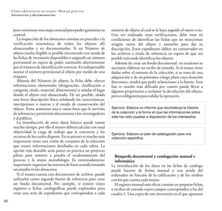 40
Cómo administrar un museo: Manual práctico
Inventarios y documentación
peroconstituyeuna etapa esencial para poder garantizar su
control.
La inspección de los almacenes consiste en proceder a la
verificación sistemática de todos los objetos allí
almacenados y en documentarlos. Si un Número de
objeto resulta ilegible es posible encontrarlo con ayuda de
las fichas de inventario disponibles o asignarle un número
provisional en espera de poder sustituirlo ulteriormente
por el número de identificación correcto. Es indispensable
asociar el número provisional al objeto por medio de una
etiqueta.
Además del Número de objeto, la ficha debe ofrecer
informaciones elementales (designación, clasificación o
categoría, título, material, dimensiones) y señalar el lugar
donde el objeto está almacenado. De ser posible, añada
una breve descripción física señalando las características,
inscripciones o marcas y el estado de conservación del
objeto. Tome asimismo una o varias fotos que le servirán
de referencia y permitirán documentar a los investigadores
yalpúblico.
La introducción de estos datos básicos puede tomar
mucho tiempo, por ello el museo deberá calcular con total
objetividad la carga de trabajo que le concierne y los
recursos de los cuales dispone. En ocasiones es mucho más
importante tener una visión de conjunto de la colección
que reunir informaciones detalladas en cada esfera. La
opción más deseable sería poner en práctica un proyecto
piloto para someter a prueba el escalonamiento del
proceso y la mejor metodología. Es extremadamente
importante organizar las sesiones de fotos acondicionando
unestudioenlosalmacenes.
Si el museo cuenta con documentos de archivo, puede
utilizarlos como segunda fuente de referencia para crear
un fondo documental. Por ejemplo, si existen viejos
registros o fichas catalográficas puede explotarlos para
crear una serie de expedientes que correspondan a cada
número de objeto al cual se le haya seguido el rastro o no.
Una vez realizadas estas verificaciones, debe estar en
condiciones de identificar las fichas que no mencionan
ningún rastro del objeto y anotarlas para dar su
descripción. Estos expedientes deben ser conservados en
los archivos a título de referencia en espera de que sea
posiblemástardeidentificarlosobjetos.
Además de crear un fondo documental, en ocasiones es
necesario elaborar un recibo de entrada. Si el museo tiene
dudas sobre el estatuto de la colección, si se trata de una
adquisición o de un préstamo a largo plazo cuya duración
desconoce, tendrá que pedir aclaraciones a la fuente. Esta
fase es mucho más delicada por cuanto puede llevar a
algunos propietarios a reclamar la devolución del objeto,
peroesobligatoriaparavalidarlaoperación.
Ejercicio: Elabore un informe que reconstituya la historia
de la colección y la forma en que las informaciones sobre
esta han sido puestas a disposición de los interesados.
Búsqueda documental y catalogación manual e
informática
La introducción de los datos en las fichas de catálogo
puede hacerse de forma manual o con ayuda del
ordenador en función de la calificación y de los medios
conlosquecuentacadamuseo.
El registro manual más eficaz consiste en preparar fichas
o recibos de entrada cuyos campos corresponden a los del
cuadro 1. Una copia de este inventario en el que aparecen
Ejercicio: Elabore un plan de catalogación para una
colección específica.
 