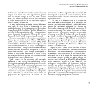 41
Cómo administrar un museo: Manual práctico
Inventarios y documentación
los bienes por orden de entrada en las colecciones servirá
de guía.Si un museo tiene varias especialidades, podría
serle útil concebir un tipo de ficha por esfera. De esta
forma, una ficha de arqueologíabrindará precisiones sobre
el acopio, mientras que una de arte destacará el lugar y el
tipodecreaciónydeejecución.
Si cuenta con los medios necesarios, el museo debe hacer
una copia de estas fichas y depositarlas en otro
establecimiento, por ejemplo en un museo en el extranjero
(véase el capítulo Tráfico ilícito). También debe elaborar
un índice de las apartados más útiles y consultados con
mayor frecuencia (Localización, Nombre del objeto,
Creador,Período/Fechadecreación,Lugardeacopio).
El sistema de catalogación informatizado es mucho más
flexible que un sistema manual (Holm, 1998; Holm,
2002; Consejo Internacional de Museos, 1996). Debe
incluir una base de datos, pantallas de búsqueda y de
introducción de información, el equipo necesario para la
edición de informes y la migración de datos hacia nuevos
sistemas así como modalidades para guardar la base de
datos. Debe contribuir a hacer eficiente la catalogación y
facilitar la investigación documental, al mismo tiempo
que le permita al museo conservar una copia de seguridad
desusarchivosenotroestablecimiento.
Puede optarse por la sustitución del inventario
tradicional en papel por uno informatizado en el cual las
informaciones sean registradas directamente en la base de
datos. Otra opción es la de combinar ambos sistemas para
introducirlasinformacionesenlabasededatos.
Además del trabajo de catalogación, las capacidades
informáticas pueden extenderse a las funciones de gestión
de las colecciones, ya sea la adición de un objeto, la
preparación de exposiciones, el control de los
movimientos de obras o la gestión de la conservación. El
museo puede así permitir el acceso del público y de los
investigadores a estos datos en el interior de la institución
oporvíaelectrónica.
La fase clave de la informatización de la catalogación
debe pasar por el análisis funcional de las necesidades del
museo. Puede basarse en la historia y en las esferas que
cubren las colecciones, analizando los sistemas de
información y los proyectos de desarrollo previstos por el
museo en ese sentido. Debe señalar el volumen previsible
de documentos e informaciones que deben ser integrados
al sistema, la cantidad de imágenes, la carga de trabajo
prevista, la prioridad de la catalogación, la gestión de las
colecciones, la recepción del público y la cantidad de
posibles usuarios (personal, público e investigadores).
Estas informaciones le brindan a la dirección del museo
elementos que justifican las decisiones a adoptar en
materiadeinformatización.
Después de llevar a cabo el análisis funcional, el museo
puede decidir utilizar una nueva aplicación informática
recurriendo a sus propios técnicos o a una empresa de
servicios para adaptar un sistema de gestión polivalente.
Otra solución es la de aplicar las normas fijadas por
organismos externos, seguidas por cierto número de
museos, como es el caso de las de la MDA, de la MCN y de
otros organismos consultivos (véase Recursos). Las
aplicaciones museográficas más interesantes incluyen
módulos que facilitan la catalogación, la gestión de las
colecciones y el acceso del público. Si el museo decide
informatizarse puede utilizar el análisis funcional para
apoyar su demanda de propuestas. Este documento será
presentado a los posibles vendedores para que los ayuden a
estructurar suspropuestasyahacerlaevaluación.
 