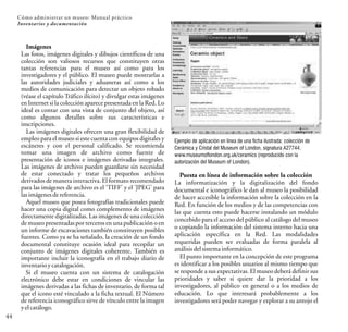 44
Cómo administrar un museo: Manual práctico
Inventarios y documentación
Imágenes
Las fotos, imágenes digitales y dibujos científicos de una
colección son valiosos recursos que constituyen otras
tantas referencias para el museo así como para los
investigadores y el público. El museo puede mostrarlas a
las autoridades judiciales y aduaneras así como a los
medios de comunicación para detectar un objeto robado
(véase el capítulo Tráfico ilícito) y divulgar estas imágenes
en Internet si la colección aparece presentada en la Red. Lo
ideal es contar con una vista de conjunto del objeto, así
como algunos detalles sobre sus características e
inscripciones.
Las imágenes digitales ofrecen una gran flexibilidad de
empleo para el museo si este cuenta con equipos digitales y
escáneres y con el personal calificado. Se recomienda
tomar una imagen de archivo como fuente de
presentación de iconos e imágenes derivadas integrales.
Las imágenes de archivo pueden guardarse sin necesidad
de estar conectado y tratar los pequeños archivos
derivados de manera interactiva. El formato recomendado
para las imágenes de archivo es el 'TIFF' y el 'JPEG' para
lasimágenesdereferencia.
Aquel museo que posea fotografías tradicionales puede
hacer una copia digital como complemento de imágenes
directamente digitalizadas. Las imágenes de una colección
de museo presentadas por terceros en una publicación o en
un informe de excavaciones también constituyen posibles
fuentes. Como ya se ha señalado, la creación de un fondo
documental constituye ocasión ideal para recopilar un
conjunto de imágenes digitales coherente. También es
importante incluir la iconografía en el trabajo diario de
inventarioycatalogación.
Si el museo cuenta con un sistema de catalogación
electrónico debe estar en condiciones de vincular las
imágenes derivadas a las fichas de inventario, de forma tal
que el icono esté vinculado a la ficha textual. El Número
de referencia iconográfico sirve de vínculo entre la imagen
yelcatálogo.
Puesta en línea de información sobre la colección
La informatización y la digitalización del fondo
documental e iconográfico le dan al museo la posibilidad
de hacer accesible la información sobre la colección en la
Red. En función de los medios y de las competencias con
las que cuenta esto puede hacerse instalando un módulo
concebido para el acceso del público al catálogo del museo
o copiando la información del sistema interno hacia una
aplicación específica en la Red. Las modalidades
requeridas pueden ser evaluadas de forma paralela al
análisisdelsistemainformático.
El punto importante en la concepción de este programa
es identificar a los posibles usuarios al mismo tiempo que
se responde a sus expectativas. El museo deberá definir sus
prioridades y saber si quiere dar la prioridad a los
investigadores, al público en general o a los medios de
educación. Lo que interesará probablemente a los
investigadores será poder navegar y explorar a su antojo el
Ejemplo de aplicación en línea de una ficha ilustrada: colección de
Cerámica y Cristal del Museum of London, signatura A27744,
www.museumoflondon.org.uk/ceramics (reproducido con la
autorización del Museum of London).
 