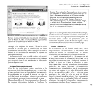 Ejemplos de aplicación del catálogo en línea: colección de Cerámica y
Vidrio del Museum of London, www.museumoflondon.org.uk/ceramics
(reproducidoconlaautorizacióndelMuseumofLondon).
45
Cómo administrar un museo: Manual práctico
Inventarios y documentación
catálogo y las imágenes del museo.
usuarios se inclinen por la combinación de datos
contextuales, ilustraciones y fichas catalográficas sobre la
historia de las colecciones y la posibilidad de explorar sus
principalestemáticas.
Si el museo decide estar accesible en línea, tal vez esté
interesado en ponerse de acuerdo con otras instituciones
para compartir datos al crear, por ejemplo, un sitio común
yuncatálogonacional.
Recursos humanos y financieros
Uno de los principales costos asociados a la
documentación es el trabajo de inventario y, en particular,
el buen estado de conservación de los ficheros. Además de
la participación del personal de museo, este tipo de
actividad puede ser confiada a voluntarios y empleados
temporalesquesabránperfectamente cumplirsutarea.
El segundo problema de tipo presupuestario es el costo de
los equipos informáticos, incluido el hardware, la
Tal vez los otros
Ejercicio: Recorra los sitios Web creados por otros museos
que compartan los mismos intereses y colecciones que los
suyos y evalúe las necesidades de los internautas para
determinar el grado de utilidad de las informaciones
divulgadas en Internet y saber si estas influyen en el
enfoque de catalogación y de procesamiento de la imagen.
En el caso de los museos iraquíes, visite la siguiente
dirección: http://icom.museum/iraq.html para hacerse una
idea de los museos que le interesan.
aplicación de catalogación, el procesamiento de la imagen,
el servicio de acceso a Internet así como la sustitución o la
actualización de este dispositivo a intervalos regulares. Es
necesario prever además un presupuesto para los
suministros –registros, recibos de entrada, tarjetas o fichas
deinventarioencasodequeseutiliceelsoporte papel.
Fuentes y referencias
En el transcurso de los últimos treinta años, varias
organizaciones internacionales y nacionales han
establecido normas de documentación. Es posible
consultarlasparaobtenerayudayconsejosadicionales.
El Comité Internacional para la Documentación del
Consejo Internacional de Museos (ICOM-CIDOC) es el
organismo rector en este tema. Usted puede contactar al
CIDOC a través del ICOM o consultar su sitio:
http://www.cidoc.icom.org/ para obtener informaciones
generales. La MDA (Museum Documentation
Association) en el Reino Unido es uno de los organismos
nacionales más antiguos en esta esfera. El sitio de la MDA
(http://www.mda.org.uk/) ofrece informaciones
generales y las copias de toda una serie de folletos
(http://www.mda.org.uk/facts.htm). Otra organización
de larga data con base en los Estados Unidos es la Museum
Computer Network (MCN) que ofrece gran número de
consejosasusmiembros(http://www.mcn.edu/).
 