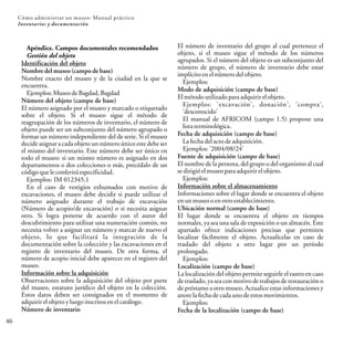 Apéndice. Campos documentales recomendados
Gestión del objeto
Identificación del objeto
Nombre del museo (campo de base)
Nombre exacto del museo y de la ciudad en la que se
encuentra.
Ejemplos:MuseodeBagdad,Bagdad
Número del objeto (campo de base)
El número asignado por el museo y marcado o etiquetado
sobre el objeto. Si el museo sigue el método de
reagrupación de los números de inventario, el número de
objeto puede ser un subconjunto del número agrupado o
formar un número independiente del de serie. Si el museo
decide asignar a cada objeto un númeroúnico este debe ser
el mismo del inventario. Este número debe ser único en
todo el museo: si un mismo número es asignado en dos
departamentos o dos colecciones o más, precédalo de un
códigoqueleconferiráespecificidad.
Ejemplos: IM 012345,1
En el caso de vestigios exhumados con motivo de
excavaciones, el museo debe decidir si puede utilizar el
número asignado durante el trabajo de excavación
(Número de acopio/de excavación) o si necesita asignar
otro. Si logra ponerse de acuerdo con el autor del
descubrimiento para utilizar una numeración común, no
necesita volver a asignar un número y marcar de nuevo el
objeto, lo que facilitará la integración de la
documentación sobre la colección y las excavaciones en el
registro de inventario del museo. De otra forma, el
número de acopio inicial debe aparecer en el registro del
museo.
Información sobre la adquisición
Observaciones sobre la adquisición del objeto por parte
del museo, estatuto jurídico del objeto en la colección.
Estos datos deben ser consignados en el momento de
adquirirelobjetoyluegoinscritosenelcatálogo.
Número de inventario
El número de inventario del grupo al cual pertenece el
objeto, si el museo sigue el método de los números
agrupados. Si el número del objeto es un subconjunto del
número de grupo, el número de inventario debe estar
implícitoenelnúmerodelobjeto.
Ejemplos:
Modo de adquisición (campo de base)
Elmétodoutilizadoparaadquirirelobjeto.
Ejemplos: 'excavación', donación', 'compra',
'desconocido'
El manual de AFRICOM (campo 1.5) propone una
listaterminológica.
Fecha de adquisición (campo de base)
Lafechadelactodeadquisición.
Ejemplos:'2004/08/24'
Fuente de adquisición (campo de base)
El nombre de la persona, del grupo o del organismo al cual
sedirigióelmuseoparaadquirirelobjeto.
Ejemplos:
Información sobre el almacenamiento
Informaciones sobre el lugar donde se encuentra el objeto
enunmuseooenotroestablecimiento.
Ubicación normal (campo de base)
El lugar donde se encuentra el objeto en tiempos
normales, ya sea una sala de exposición o un almacén. Este
apartado ofrece indicaciones precisas que permiten
localizar fácilmente el objeto. Actualícelas en caso de
traslado del objeto a otro lugar por un período
prolongado.
Ejemplos:
Localización (campo de base)
La localización del objeto permite seguirle el rastro en caso
de traslado, ya sea con motivode trabajos de restauración o
de préstamo a otro museo. Actualice estas informaciones y
anotelafechadecadaunodeestosmovimientos.
Ejemplos:
Fecha de la localización (campo de base)
46
Cómo administrar un museo: Manual práctico
Inventarios y documentación
 