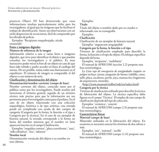 proyecto Object ID han demostrado que estas
informaciones resultan particularmente útiles para los
investigadores, al igual que las imágenes que les facilitan el
trabajo de identificación. Anote sus observaciones con un
estilo desprovisto de tecnicismos, fácil de comprender por
losoficialesdepolicía.
Ejemplos: 'Recipiente resquebrajado, zócalo
restaurado'
Fotos e imágenes digitales
Número de referencia de la imagen
Información relativa a una o varias fotos o imágenes
digitales, que sirve para identificar el objeto y que pueden
consultar los investigadores y el público. Es muy
instructivo poder mirar la foto de un objeto en caso de que
haya sido robado y poder acceder en línea al catálogo del
museo. De ser posible, reúna todas esas ilustraciones en el
expediente. El número de imagen es comparable al del
objeto o aunnúmerodeserie.
Clasificación y denominación del objeto
Denominación/nombre corriente (campo de base)
Nombre corriente del objeto, conocido tanto por el
público como por los investigadores. Puede resultar útil
mencionar el término general, seguido de un término
técnico más preciso para que la información sea tan
pertinente para el investigador como para el profano. En el
caso de un objeto relacionado con una colección
arqueológica, histórica o de tipo artístico, esta entrada
puede ser completada con ayuda de dos campos de
categoría (Categoría por la forma, la función o el tipo y
Categoría por la técnica). En el caso de un ejemplar de
historia natural, la entrada corresponde a la forma no
latina del nombre mientras que el nombre en latín
apareceráinscritoenelcampoClasificación.
Ejemplos: 'orquídea-cometa', 'placa cuneiforme', 'taza',
'sellocilíndrico','lira','taburete'
Nombre local
Denominación vernácula del objeto o su nombre en
otro idioma.
Ejemplos:
Título
Título del objeto o nombre dado por su creador o
relacionado con su iconografía.
Ejemplos:
Clasificación
Clasificación de un ejemplar de historia natural.
Ejemplos: 'angraecum sesquipedale'
Categoría por la forma, la función o el tipo
Término de clasificación empleado para describir la
forma, la función o el tipo de objeto. El enfoque específico
dependedeltema.
Ejemplos: 'recipiente', 'mobiliario'
El manual de AFRICOM (sección 2.2) propone una
lista terminológica.
La Lista roja de emergencia de antigüedades iraquíes en
peligro incluye ciertas categorías de bienes (tablilla, cono,
sello, placa, escultura, jarrón, joya, manuscrito, fragmento
dearquitectura,moneda).
(http://icom.museum/redlist/irak/en/index.html)
Categoría por la técnica
Término de clasificación utilizado para describir la técnica
de fabricación del objeto. La técnica específica debe
figurar en el campo 'Técnica'. El empleo de este campo de
clasificacióndependedeltipodecolección.
Ejemplos: 'cerámica', 'cestería'
El manual de AFRICOM (campo 2.3) propone una
lista terminológica.
Características físicas
Material (campo de base)
Materiales utilizados en la fabricación del objeto. En
ocasiones es necesario asociar los términos de dos esferas o
más.
Ejemplos: 'oro', 'mármol', 'arcilla'
El manual de AFRICOM (campo 2.14) propone una
lista terminológica.
48
Cómo administrar un museo: Manual práctico
Inventarios y documentación
 