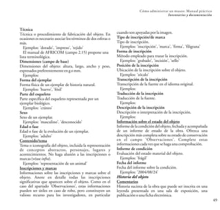 Técnica
Técnica o procedimiento de fabricación del objeto. En
ocasiones es necesario asociar los términos de dos esferas o
más.
Ejemplos: 'dorado', 'impreso', 'tejido'
El manual de AFRICOM (campo 2.15) propone una
lista terminológica.
Dimensiones (campo de base)
Dimensiones del objeto: altura, largo, ancho y peso,
expresadospreferentementeengomm.
Ejemplos:
Forma del ejemplar
Forma física de un ejemplar de historia natural.
Ejemplos: 'huevo', 'fósil'
Parte del esqueleto
Parte específica del esqueleto representada por un
ejemplar biológico.
Ejemplos: 'cráneo'
Sexo
Sexo de un ejemplar.
Ejemplos: 'masculino'. 'desconocido'
Edad o fase
Edad o fase de la evolución de un ejemplar.
Ejemplos: 'adulto'
Contenido/tema
Tema o iconografía del objeto, incluida la representación
de conceptos abstractos, personajes, lugares y
acontecimientos. No haga alusión a las inscripciones o
marcas(véaseinfra).
Ejemplos: 'representación de un animal'
Inscripciones y marcas
Informaciones sobre las inscripciones y marcas sobre el
objeto. Anote en detalle todas las inscripciones
significativas que aparecen sobre el objeto. Como en el
caso del apartado 'Observaciones', estas informaciones
pueden ser útiles en caso de robo, pero constituyen un
valioso recurso para los investigadores, en particular
cuandosonapoyadasporlaimagen.
Tipo de inscripción/de marca
Tipo de inscripción.
Ejemplos: 'inscripción', 'marca', 'firma', 'filigrana'
Forma de inscripción
Método empleado para trazar la inscripción.
Ejemplos: 'grabado', 'incisión', 'sello'
Posición de la inscripción
Ubicación de la inscripción sobre el objeto.
Ejemplos: 'zócalo'
Transcripción de la inscripción
Transcripción de la fuente en el idioma original.
Ejemplos:
Traducción de la inscripción
Traducción de la fuente.
Ejemplos:
Descripción de la inscripción
Descripción o interpretación de la inscripción.
Ejemplos:
Información sobre el estado del objeto
Informe de la condición del objeto, fechada y acompañada
de un informe de estado de la obra. Ofrezca una
descripción más completa sobre su estado de conservación
en el campo 'Observaciones'. Complete estas
informacionescadavezquesehagaunacomprobación.
Informe de condición
Evaluación del estado material del objeto.
Ejemplos: 'frágil'
Fecha del informe
Fecha del informe sobre la condición.
Ejemplos: '2004/08/24'
Historia del objeto
Comentarios
Historia sucinta de la obra que puede ser inscrita en una
leyenda presentada en una sala de exposición, una
publicaciónounafichaelectrónica.
49
Cómo administrar un museo: Manual práctico
Inventarios y documentación
 