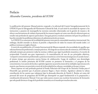 Prefacio
Alissandra Cummins, presidenta del ICOM
La publicación del presente Manual práctico responde a la solicitud del Comité Intergubernamental de la
UNESCO para la Salvaguardia del Patrimonio Cultural de Irak, el cual sintió la necesidad de exponer a los
instructores y pasantes de museografía las nociones esenciales relacionadas con la gestión de museos y de
ofrecer una herramienta de trabajo al personal de los museos iraquíes así como una obra de referencia para un
estudio más profundo de aspectos particulares. Esta guía práctica resultará asimismo útil para los profanos al
hacerlesentenderlosproblemasinherentesalaadministracióndeunmuseo.
La UNESCO es consciente de la utilidad del presente texto para la comunidad museística internacional. Sin
embargo, decidió extender su alcance al ponerlo a disposición de todos los museos del mundo árabe y al
publicarversioneseninglésyfrancés.
A través de esta publicación, el Consejo Internacional de Museos responde a las necesidades de aquellos que
solicitan formación profesional y consejos prácticos. A lo largo de sus sesenta años de existencia, el ICOM se ha
esforzado siempre por promover todas las normas y deberes que rigen la profesión museística y la noción de
reciprocidad. Concede una gran importancia a la materialización de uno de sus principales objetivos,
“compartir conocimientos profesionalesy prácticas museísticas a nivelinternacional gracias a la ayuda mutua”,
al mismo tiempo que preconiza nuevas formas de colaboración. Luego de establecer una deontología
profesional, la misión prioritaria del ICOM consiste en promover la formación y el progreso de los
conocimientos. Los autores de los doce capítulos siguientes sacaronlecciones de las múltiples experiencias en la
materia,queilustrancon precisiónatravésdeladiversidaddelasculturas ysociedadesenlasquevivimos.
Deseo expresar mi más profunda gratitud al Fondo Fiduciario del Grupo de las Naciones Unidas para el
Desarrollo que permitió que el presente proyecto llegara a buen término. Agradezco además la valiosa
contribución de los autores que trabajaron bajo la destacada dirección de Patrick J. Boylan así como del
personal del sector de programas del ICOM que desempeñó un papel fundamental en la preparación y
coordinación del presente Manual. Creo que todos juntos crearon una excelente herramienta de formación
quesolopuedefavorecerelaugedelaprofesiónmuseísticaenelmundopormuchosañosmás.
v
 