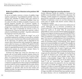 52
Cómo administrar un museo: Manual práctico
Preservación de las colecciones
Reducir las pérdidas y el deterioro en los próximos 100
años o más
Ya sea en su empleo corriente o técnico, la palabra riesgo
significa simplemente “la posibilidad de pérdida”. Antes, los
museos solo utilizaban la palabra riesgo para expresar la
posibilidad de escasas y catastróficas pérdidas como los
incendios, los robos, los daños vinculados a la guerra o a los
grandes desastres naturales. En el presente capítulo, la
“posibilidad de pérdida” se emplea asimismo para el deterioro
progresivo y acumulativo de las colecciones provocado por
agentes tales como la humedad, los insectos, la luz y la
contaminación. Preservar las colecciones equivale a reducir
todas las “posibilidades de pérdida”. Equivale a administrar
losriesgos quecorren las colecciones.
Los términos “riesgo” y “gestión de riesgos” son en la
actualidad ampliamente utilizados en otras esferas, incluidos
los museos, para otras funciones diferentes de la preservación
de las colecciones. El capítulo sobre la Seguridad de los
museos ofrece informaciones sobre la gestión de riesgos que
corren todos los museos y sus edificios. El capítulo Gestión
de los efectivos brinda informaciones sobre los riesgos para la
salud y la seguridad del personal y de los visitantes. Todas las
aplicaciones reposan en el mismo concepto básico, la
reducción delaposibilidaddepérdida.
Gestionar los riesgos que corren las colecciones no es
pensar solo en lo que pueda sucederles mañana, dentro de
diez años o en el transcurso de nuestra vida. Es pensar a largo
plazo, en la generación de nuestros hijos, nuestros nietos e
incluso en las que les siguen. Una escala adecuada para pensar
en términos de riesgo es la de cien años. La principal
competencia requerida para evaluar riesgos es la habilidad de
encontrar todas las razones imaginables por las cuales, dentro
de cien años, su colección estará en peor estado que en la
actualidad y en describir cada una de estas razones con
palabras sencillas. Las siguientes secciones presentarán cómo
hacerlo deformasistemática.
Clasificar los riesgos que corren las colecciones
Existen diferentes formas de clasificar e inventariar las
posibles causas de pérdida o deterioro de las colecciones. Sin
embargo, cuando tratamos de comprender y planificar la
preservación,es preferible escoger una forma y atenerse a ello.
También es importante contar con una lista exhaustiva de
causas para no olvidar nada durante nuestro trabajo de
investigaciónyanálisis.
El presente capítulo utiliza el sistema de clasificación de
causas elaborado por el Instituto Canadiense de
Conservación (ICC), el que fuera presentado en un inicio en
forma de cuadro en el cartel “Plan de preservación”
(disponible en cartel y en el sitio Internet www.cci-icc.gc.ca).
Existen nueve agentes de deterioro que provocan deterioro o
pérdidas en las colecciones: 1 las fuerzas físicas directas, 2 los
robos, el vandalismo y la pérdida involuntaria, 3 el fuego, 4 el
agua, 5 los insectos y animales dañinos, 6 los contaminantes,
7 las radiaciones, 8 la temperatura contraindicada y 9 el
índice de humedad relativa contraindicada. Estos agentes
aparecen de manera detallada en el cuadro 1. Por ejemplo, las
causas de rotura de los objetos pueden deberse a la falta de
formación del personal que los manipula o a un temblor de
tierra pero, en ambos casos, la causa, el agente que actúa
directamente sobreelartefacto, eslafuerza física directa.
Esta clasificación permite pensar en términos de gestión de
riesgos para las colecciones. Por ejemplo, las fuerzas físicas
(un agente de deterioro) que actúan sobre un objeto de
cerámica o una colección entera pueden causar fisuras,
fracturas o desconchados (riesgos). Que la fuerza física
provenga de un temblor de tierra que tira los objetos al piso
(azar) o de un conservador que desplaza objetos
amontonados durante los preparativos de una exposición
(otro azar), en el fondo los riesgos son los mismos. No
obstante, si el objeto es mantenido firmemente por soportes
acolchonados estará entonces protegido contra todos estos
azares. En otras palabras, los soportes acolchonados reducen
el riesgo vinculado a las fuerzas físicas que pueden provenir
de causas diversas o de un encadenamiento de causas.
 