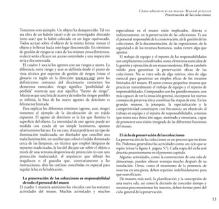 Cómo administrar un museo: Manual práctico
Preservación de las colecciones
53
Tomemos otro ejemplo. Un objeto ha desaparecido. Tal vez
sea obra de un ladrón (azar) o de un investigador distraído
(otro azar) que lo habrá colocado en un lugar equivocado.
Todos actúan sobre el objeto de la misma forma: toman el
objeto y lo llevan hacia otro lugar desconocido. En términos
de gestión de riesgos se trata de los mismos procedimientos,
es decir serán eficaces un acceso controlado y una inspección
seria ydocumentada.
El cuadro 1 asocia los agentes con sus riesgos y azares. La
diferencia entre riesgo y azar es definida desde el punto de
vista técnico por expertos de gestión de riesgos (véase el
glosario en inglés en la dirección www.sra.org) pero las
definiciones comunes del diccionario contienen los
elementos esenciales: riesgo significa “posibilidad de
pérdida” mientras que azar significa “fuente de riesgo”.
Mientras que una lista de azares y de todos los riesgos posibles
es infinita, la lista de los nueve agentes de deterioro es
felizmente limitada.
Para explicar los diferentes términos (agente, azar, riesgo)
tomemos el ejemplo de la decoloración de un tejido
expuesto. El agente de deterioro es la luz que ilumina la
superficie del objeto. La intensidad de este agente puede ser
medida con ayuda de un simple luxómetro, aparato
relativamentebarato. Enese caso, el azar podría ser un tipo de
iluminación inadecuada, un diseñador que concibió una
mala iluminación, un auxiliar que colocó el tejido demasiado
cerca de las lámparas, un técnico que empleó lámparas de
repuesto inadecuadas, la luz del día que cae sobre el objeto a
través de una ventana desprovista de protección (o con una
protección inadecuada), el arquitecto que dibujó los
tragaluces o el guardia que, contrariamente a las
instrucciones, abre las cortinas concebidas en especial para
regularlaluz en lahabitación.
La preservación de las colecciones es responsabilidad
de todo el personal del museo
El cuadro 1 muestra asimismo los vínculos con las restantes
actividades del museo. Muchas actividades y muchos
especialistas en el museo están implicados, directa o
indirectamente, en la preservación de las colecciones. Ya sea
el personal responsable de la conservación, de la gestión de las
colecciones, de la documentación, de las exposiciones, de la
seguridad o de los recursos humanos, todos tienen algo que
aportar.
El trabajo de equipo y el reparto de las responsabilidades
son ampliamente considerados como elementos esenciales de
la gestión y operación de un museo moderno. Ello es también
válido para garantizar la preservación eficaz de las
colecciones. No se trata solo de algo teórico, sino de algo
esencial para garantizar un empleo eficaz de los recursos
limitados del museo. El autor conoce pequeños museos que
practican naturalmente el trabajo de equipo y el reparto de
responsabilidades. Comparados con los grandes museos, son
más capaces de ver la situación general, incorporar los nuevos
consejos de preservación y coordinar las etapas de esta. En los
grandes museos, la jerarquía, la especialización y la
competitividad constituyen con frecuencia un obstáculo al
trabajo en equipo y al reparto de responsabilidades, a menos
que exista una dirección sagaz, motivada y entusiasta, capaz
de promover una visión integrada de las diferentes funciones
delmuseo.
Elciclo de preservaciónde las colecciones
La preservación de las colecciones es un proceso que no tiene
fin. Podemos generalizar las actividades como un ciclo que se
repite (véase la figura 1, página 57). Cada etapa del ciclo será
descrita posteriormente enel presente capítulo.
Algunas actividades, como la construcción de una sala de
almacenaje, pueden ofrecer ventajas mucho después de su
instalación. Otras, como el monitoreo de la presencia de
insectos en una pieza, deben repetirse indefinidamente para
que seaneficaces.
De manera más sutil, la planificación y la concepción de
una nueva sala, así como la decisión de conceder tiempo y
recursos para monitorear los insectos, deben formar parte del
ciclogeneral dela preservación.
 