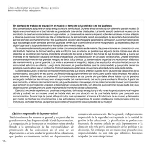 Un ejemplo de trabajo de equipo en el museo: el tema de la luz del día y de los guardias
Una conservadora adquiere un tejido antiguo de una familia local. Durante años se esforzó por obtenerlo para el museo. El
tejido era conservado en el baúl donde se guardaba la dote de las bisabuelas. La familia aceptó cederlo al museo con la
condición de que fuera colocado en un lugar visible. La conservadora examina la pared sobre la cual desea montar el tejido
y observa que en ese momento del día un brillante rayo de sol ilumina la pared. Los postigos de la ventana fueron abiertos
por los técnicos de mantenimiento y los guardias los dejaron abiertos para garantizar la ventilación. La conservadora pide
que los postigos sean cerrados pero los guardias temen que la atmósfera se torne insoportable. La especialista leyó en
algún lugar que la luz puede deteriorar los tejidos pero no está segura.
Su museo es demasiado pequeño para contar con un especialista en la materia. Se pone entonces en contacto con uno
del Instituto Nacional de Conservación y este le informa que, en efecto, es posible que algunos de los colores que ella le
describe se decoloren de manera importante al cabo de dos años si reciben dos horas de luz directa diarias y que la luz
indirecta en la habitación causará con toda probabilidad una decoloración en un plazo de diez años. Decide entonces
concentrarse primero en los grandes riesgos, es decir, la luz directa. La conservadora organiza una reunión con el técnico
de mantenimiento y con el guardia. Los invita a examinar el magnífico tejido y les explica los vínculos históricos con la
comunidad así como su dilema. Luego de la discusión, el guardia declara que ha comprendido y que podría cerrar los
postigos cuando el sol sea un problema. Podría trasladas su silla hacia otra ventana abierta durante esta parte del día.
Durante la discusión, el técnico de mantenimiento señala que el año anterior, cuando llovió (durante las vacaciones de la
conservadora) descubrió en esa pared una filtración de agua proveniente del techo, pero que la había limpiado. No sabía a
quien informar. ¿Sería esto un problema? La conservadora se da cuenta de que debe ahora hablar con la persona
encargada de fabricar las vitrinas y con el responsable del mantenimiento del techo para resolver la filtración. A partir de
ese momento, el técnico de mantenimiento y el guardia sienten más apego por las colecciones del museo y comprenden
que también les corresponde un papel a desempeñar. Después de todo, son ellos los que examinan la sala cada día y sus
observaciones constituyen una parte importante del monitoreo de las colecciones.
Ejercicio: recuerde experiencias, positivas o negativas, del trabajo en equipo y si ello no se ha producido nunca imagine
dónde y cuándo en su museo usted se habría visto en una situación en la cual habría tenido que compartir sus
conocimientos. En una hoja de papel, dibuje círculos que representen al menos a 3 individuos de su museo y demuestre
por medio de flechas los conocimientos o las actividades compartidas. Si existen obstáculos institucionales entre los
individuos, tache las flechas. ¿Le parece que existen vínculos entre las actividades de su museo?
56
Cómo administrar un museo: Manual práctico
Preservación de las colecciones
¿Quién es responsable de la preservación?
Tradicionalmente los museos en general, y en particular los
grandes museos, han fragmentado el ciclo de la preservación.
La reorganización de los museos en los últimos veinte años ha
llevado a la centralización de las responsabilidades de
preservación de las colecciones en el seno de un
departamento o de una unidad de gestión de las colecciones,
que pueden eventualmente incluir un departamento de
conservación-restauración. Por lo general, el departamento
responsable de la seguridad está separado de la unidad de
gestión de las colecciones. La planificación se produce con
frecuencia de manera aislada en cada departamento y la
dirección solo vela por la coordinación de las políticas y las
decisiones. Sin embargo, en un museo muy pequeño estas
responsabilidades no son más que diferentes funciones
ocupadaspor unaodos personas.
 