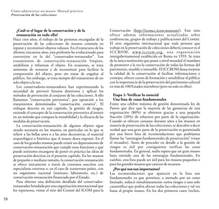 58
Cómo administrar un museo: Manual práctico
Preservación de las colecciones
¿Cuál es el lugar de la conservación y de la
restauración en todo ello?
Hace cien años, el trabajo de las personas encargadas de la
preservación de las colecciones de museos consistía en
reparar y reconstituir objetos valiosos. En el transcurso de los
últimos cincuenta años, esta profesión ha evolucionado para
convertirse en la del “conservador-restaurador”. Los
tratamientos de conservación-restauración limpian,
estabilizan y refuerzan el objeto. En ocasiones, se trata
asimismo de restaurar y de reconstituir para facilitar la
comprensión del objeto, pero sin tratar de engañar al
público. Sin embargo, se trata siempre del tratamiento de un
soloobjetoalavez.
Los conservadores-restauradores han experimentado la
necesidad de prevenir futuros deterioros y aplicar los
métodos de prevención al conjunto de las colecciones. A ello
llamamos “conservación preventiva”, por oposición a los
tratamientos denominados “conservación curativa”. El
enfoque descrito en este capítulo, la gestión de riesgos,
extiende el concepto de la conservación preventiva al insistir
en un método que compara la rentabilidad y la eficacia de las
medidasdepreservación.
La conservación-restauración de algunos objetos sigue
siendo necesaria en los museos, en particular en lo que se
refiere a las bellas artes o a las artes decorativas, el material
arqueológico o histórico que el museo desea exponer. En el
caso de los grandes museos puede existir un departamento de
conservación-restauración que cumple estas funciones y que
puede asimismo encargarse de poner en práctica las ideas de
preservación descritas en el presente capítulo. En los museos
de pequeño o mediano tamaño, la conservación-restauración
se ofrece únicamente a través de contratos suscritos con
especialistas externos o, en el caso de numerosos países, con
un organismo nacional (instituto, laboratorio, etc.) de
conservación-restauración financiadoporel Estado.
Para obtener una definición detallada del conservador-
restaurador brindada por una organización internacional que
los representa, visitar el sitio del Comité del ICOM para la
Conservación (http://icomcc.icom.museum/). Este sitio
ofrece además informaciones actualizadas sobre
conferencias, grupos de trabajo y publicaciones del Comité.
El otro organismo internacional que toda persona que
trabaje en la preservación de colecciones debería conocer es el
ICCROM, www.iccrom.org, una organización
intergubernamental establecida en Roma en 1959. Se trata
de la única institución que posee a nivel mundial el mandato
de promover a la vez la conservación de todas las formas del
patrimonio, mueble o inmueble. El ICCROM desea mejorar
la calidad de la conservación al facilitar informaciones y
consejos, ofrecer cursos de formación y sensibilizar al público
con la importancia de la preservación del patrimonio cultural
enmásde100 Estadosmiembros(perono soloenellos).
Etapa 1: Verificar lo esencial
Una lista de cosas fundamentales
Existe una célebre máxima de gestión denominada ley de
Pareto que dice que la mayoría de las ganancias de una
organización (80%) se obtienen gracias a una pequeña
fracción (20%) de esfuerzos por parte de la organización.
Cuando se ofrecen consejos durante años a los museos en
materia de preservación de las colecciones, se descubre a decir
verdad que una gran parte de la preservación es garantizada
por una breve lista de recomendaciones que podríamos
llamar las “estrategias fundamentales de preservación” (véase
el recuadro). Antes de proceder en detalle a la gestión de
riesgos es útil por consiguiente verificar las cosas
fundamentales. En general, nadie espera que un gran museo
haya omitido una de las estrategias fundamentales. En
cambio, esta lista puede ser útil para los museos pequeños o
paralosgrandesmuseos que carecen derecursos.
¿Por qué son tan importantes?
Las recomendaciones que aparecen en la lista son
fundamentales ya que permiten, a menudo por un costo
limitado, reducir simultáneamente varios riesgos o uno solo
catastrófico que podría afectar todas las colecciones y tal vez
hasta al propio museo. En los dos primeros casos (techos,
 