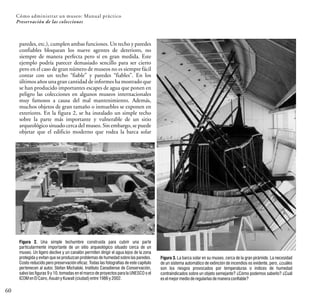 paredes, etc.), cumplen ambas funciones. Un techo y paredes
confiables bloquean los nueve agentes de deterioro, no
siempre de manera perfecta pero sí en gran medida. Este
ejemplo podría parecer demasiado sencillo para ser cierto
pero en el caso de gran número de museos no es siempre fácil
contar con un techo “fiable” y paredes “fiables”. En los
últimos años una gran cantidad de informes ha mostrado que
se han producido importantes escapes de agua que ponen en
peligro las colecciones en algunos museos internacionales
muy famosos a causa del mal mantenimiento. Además,
muchos objetos de gran tamaño o inmuebles se exponen en
exteriores. En la figura 2, se ha instalado un simple techo
sobre la parte más importante y vulnerable de un sitio
arqueológico situado cerca del museo. Sin embargo, se puede
objetar que el edificio moderno que rodea la barca solar
60
Cómo administrar un museo: Manual práctico
Preservación de las colecciones
Figura 2. Una simple techumbre construida para cubrir una parte
particularmente importante de un sitio arqueológico situado cerca de un
museo. Un ligero declive y un canalón permiten dirigir el agua lejos de la zona
protegida y evitan que se produzcan problemas de humedad sobre las paredes.
Costo reducido pero preservación eficaz. Todas las fotografías de este capítulo
pertenecen al autor, Stefan Michalski, Instituto Canadiense de Conservación,
salvo las figuras 9 y 10, tomadas en el marco de proyectos para la UNESCO o el
ICOMenElCairo,AsuányKuwait(ciudad)entre1986y2002.
Figura 3. La barca solar en su museo, cerca de la gran pirámide. La necesidad
de un sistema automático de extinción de incendios es evidente, pero, ¿cuáles
son los riesgos provocados por temperaturas o índices de humedad
contraindicados sobre un objeto semejante? ¿Cómo podemos saberlo? ¿Cuál
eselmejormedioderegularlasdemaneraconfiable?
 