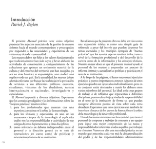 Introducción
Patrick J. Boylan
El presente Manual práctico tiene como objetivo
presentar los aspectos esenciales de la gestión de museos
abiertos hacia el mundo contemporáneo y preocupados
por responder a las necesidades y expectativas de los
visitantesydetodalacomunidad.
Los museos deben ser fieles a los valores fundamentales
que tradicionalmente han sido suyos y llevar adelante las
actividades de conservación y enriquecimiento de las
colecciones que aportan un testimonio material de la
cultura y del entorno del territorio que han escogido, ya
sea un sitio histórico o arqueológico, una ciudad, una
región o todo un país. En la actualidad, los museos deben
además esforzarse por buscar la excelencia en la prestación
de servicios a sus diferentes públicos: escolares,
estudiantes, visitantes de los alrededores, turistas
internacionales o nacionales, investigadores y
especialistas.
El Manual responde a diversos objetivos. Esperamos
que los consejos prodigados y las informaciones sobre las
“mejoresprácticas”resultenútiles:
1. para los profesionales que cuentan con una
experienciamínimaen laesferadelamuseología;
2. para los técnicos y especialistas en uno de los
numerosos campos de la museología al explicarles
cuáles son las responsabilidades y actividades de sus
colegasdeotrosdepartamentos yotrasdisciplinas;
3. como referencia en debates indispensables entre el
personal y la dirección general ya se trate de
operaciones en curso como de políticas y
orientacionesfuturasdesuinstitución.
Recalcamos que la presente obra no debe ser vista como
una exposición teórica o como una simple guía de
referencia a pesar del interés que pueden despertar los
temas esenciales y los múltiples ejemplos de “buenas
prácticas” que los autores esperan resulten útiles, tanto a
nivel de la formación profesional y del desarrollo de la
carrera como de la información y los consejos técnicos.
Nuestro mayor deseo es que el presente manual ayude al
personal de los museos a emprender un proceso de
reforma interna y a actualizar las políticas y prácticas en el
senodesuinstitución.
A lo largo de las páginas, el lector encontrará ejercicios
prácticos y puntos importantes a retener. Algunos de estos
ejercicios pueden ser ejecutados individualmente, pero en
su conjunto están destinados a nutrir los debates entre
varios miembros del personal. Lo ideal sería crear grupos
de trabajo o de reflexión que representen a diferentes
disciplinas, puestos de trabajo y niveles de responsabilidad
en el seno de la institución de forma tal que puedan
recogerse diferentes puntos de vista sobre cada tema
abordado. Esperamos que estos ejercicios sean también de
interés en el marco de los cursos de formación en la esfera
delamuseologíayde desarrolloprofesional.
Uno de los temas recurrentes es la necesidad que tiene el
personal de cooperar y trabajar de consuno y en equipo
para lograr una mejor comprensión de las tareas y
responsabilidades inherentes a todos aquellos que trabajan
en el museo. Vemos en ello una necesidad práctica en un
mundo que preconiza cada vez más la descentralización
del poder y de las responsabilidades administrativas
vi
 