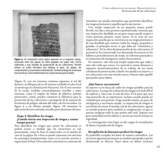 Cómo administrar un museo: Manual práctico
Preservación de las colecciones
61
inmediato un estudio sistemático que permitiría identificar
losriesgos prioritarios yaquellosque losonmenos.
Una simple inspección de un pequeño museo puede
llevarle tres días a una persona experimentada, mientras que
una inspección detallada en un gran museo puede ocupar a
varias personas durante varios meses. Ya se trate de una
inspección sencilla que se concentra en un riesgo prioritario o
de una detallada que examine todos los riesgos, pequeños y
grandes, el principio rector es que debe ser “sistemática y
exhaustiva”. En la esfera de preservación de las colecciones, el
personal se ha concentrado con demasiada frecuencia en los
hábitos o procedimientos de moda, en informes puntuales y
en situaciones deemergencia, realesoburocráticas.
En resumen, vale más una simple inspección que nada y
más vale tarde que nunca. Lo esencial es tomar distancia y
separarse momentáneamente de su trabajo, de sus tareas
cotidianas de preservación, echarle una ojeada a su museo y a
sus colecciones con una mirada nueva y buscar todo aquello
quepuede causar daños.
¿Qué buscar exactamente?
El experto va en busca de todos los riesgos posibles para las
colecciones. La etapa de evaluación de riesgos es la más difícil
de explicar y, claro está, la más decisiva. Es la parte que saca
más provecho de su experiencia, incluso cuando pueda ser
realizada por otra persona. Exige sentido común, un poco de
inteligencia y una buena ojeada. La inspección de riesgos es
una forma de entrar al mundo real de las colecciones, aguzar
su sentido práctico pero también su imaginación, ya que es
preciso imaginar todo lo que podría salir mal. Supone una
gran intimidad con los objetos y suscita un interés real por su
seguridad.
La investigación tiene lugar en dos etapas: la recopilación
dedatosylapredicción deriesgos.
Recopilación de datos para predecir los riesgos
Es preferible recopilar los datos de manera sistemática. Las
secciones siguientes presentan un modelo apropiado y que ha
demostrado su eficacia. Estos datos no deben contener
(figura 3), con sus enormes ventanas expuestas al sol del
desierto, no bloquea tal vez de manera confiable el calor local
(a menos que la climatización funcione). En el otro extremo
de la escala, medidas extremadamente sencillas y poco
onerosas, como el empleo de bolsas de plástico, paneles
protectores, cristal, pueden constituir la diferencia para la
protección de las colecciones y protegerán de la mayoría de
las fuentes de peligro, además del robo y de los incendios. La
figura 4 y un último ejemplo (figura 10) muestran la
aplicaciónde estos métodossencillos peroaltamente eficaces.
Etapa 2: Identificar los riesgos
¿Cuándo iniciar una inspección de riesgos y cuánto
tiempo precisa?
Para identificar los riesgos que corren las colecciones se
podría actuar a medida que las situaciones se van
presentando, como lo hizo el conservador en el estudio de
caso de la página 56, o bien se puede comenzar con una lista
de estrategias fundamentales como en la sección anterior y
seguir hasta el final. Otra solución consistiría en comenzar de
Figura 4. Un manuscrito sobre papiro expuesto en un pequeño museo.
Encerrado entre dos placas de vidrio pegadas con papel celo. Forma
tradicional y muy rentable de preservación de las colecciones. Permite
ofrecer un sobre hermético que bloquea el agua, las plagas, los
contaminantes y la humedad contraindicada. También protege de numerosas
fuerzasfísicas.Fácilmantenimiento sinconsecuenciasparaelobjeto.
 
