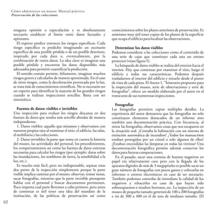 62
Cómo administrar un museo: Manual práctico
Preservación de las colecciones
conocimientos sobre los planes anteriores de preservación.Es
asimismo muy útil tener copias de los planos de la superficie
queocupa eledificioparalocalizarlasobservaciones.
Determinar los datos visibles
Podemos considerar a las colecciones como el contenido de
una serie de cajas que constituye cada una un estrato
protector(véasefigura 5).
La búsqueda de datos visibles se realiza del exterior hacia el
interior. Hay que comenzar por examinar el sitio, luego el
edificio y todas sus características. Podemos después
trasladarnos al interior del edificio y mirarlo desde el punto
de vista de cada pieza. El Anexo 1, “Itinerario propuesto para
la inspección del museo, serie de observaciones y serie de
fotografías”, ofrece un modelo elaborado por el autor en el
transcurso desusnumerosasinspecciones.
Fotografiar
Las fotografías permiten captar múltiples detalles. La
experiencia del autor demuestra que las fotografías no solo
constituyen elementos destacados de un informe sino
también una documentación práctica. Con frecuencia, al
mirar las fotografías, observamos cosas que nos escaparon en
la situación real. ¿Contaba la habitación con un sistema de
extinción automática de incendios? ¿Todos los manuscritos
estaban protegidos por un cristal o solo algunos de ellos?
¿Estaban encendidas las lámparas en todas las vitrinas? Una
documentación fotográfica permite además conservar los
datosparafuturas comparaciones.
En el pasado, sacar una centena de buenos negativos en
papel era relativamente caro pero con la llegada de los
aparatos digitales de más de 3 megapíxeles es posible sacar un
gran número de fotografías con pocos gastos y colocarlas en
informes o correos electrónicos en caso de ser necesario.
También podemos controlar de inmediato la calidad de los
negativos y rehacerlos en caso de que hayan sido
sobreexpuestos o resulten borrosos, etc. La inspección de un
museo de pequeño tamaño generará de 100 a 200 fotografías
e irá de 300 a 400 en el de uno de mediano tamaño. (El
ninguna opinión o especulación y es absolutamente
necesario establecer el límite entre datos factuales y
opiniones.
El experto predice entonces los riesgos específicos. Cada
riesgo específico es predicho imaginando un escenario
específico de una posible pérdida o de un posible deterioro,
inspirado por cada dato o, eventualmente, por la
combinación de varios datos. La idea clave es imaginar una
posible pérdida y encontrar los datos disponibles más
adecuados parapermitir cuantificar lapredicción.
El sentido común permite, felizmente, imaginar muchos
riesgos graves y calcularlos de manera aproximada. En el caso
de otros riesgos, como la decoloración provocada por la luz,
se trata más de conocimientos científicos. No es necesario ser
un experto para identificar la mayoría de los grandes riesgos
cuando se realizan inspecciones sencillas. Basta con ser
sistemático.
Fuentes de datos: visibles e invisibles
Una inspección para evaluar los riesgos descansa en dos
fuentes de datos que resulta más sencillo abordar de manera
independiente.
1. Datos visibles: aquello que miramos y observamos con
nuestros propios ojos al examinar el sitio, el edificio, las salas,
elmobiliarioylascolecciones.
2. Datos invisibles: la parte que toma en cuenta la historia
del museo, las actividades del personal, los procedimientos,
los comportamientos así como las fuentes de datos externas
necesarias para calcular los riesgos (por ejemplo: datos sobre
las inundaciones, los temblores de tierra, la sensibilidad a la
luz, etc.).
Es mucho más fácil, pero no indispensable, separar estas
dos partes de la inspección simplemente porque la parte
visible implica caminar por el museo, observar, tomar notas,
sacar fotografías, mientras que la parte invisible presupone
hablar con el personal y buscar documentos pertinentes.
Poco importa cual parte llevemos a cabo primero, pero antes
de comenzar es útil tener una idea del mandato de la
institución, de las políticas de preservación así como
 