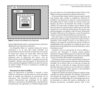 Cómo administrar un museo: Manual práctico
Preservación de las colecciones
63
aparato digital puede ayudar a un pequeño museo a presentar
rápidamente sus coleccionesen Internet.)
Las fotografías deben ser tomadas siempre de manera
sistemática y no al azar. Para poder utilizarlas con
posterioridad es mucho más fácil, en particular en el caso de
un museo que cuenta con varias salas, tomar las fotos
siguiendo un orden lógico. En el Anexo 1, “Itinerario
propuesto para la inspección del museo, serie de
observaciones y serie de fotografías”, se propone una serie de
fotografías. Además, para documentar la iluminación del
museo, aprenda a fotografiar el edificio, las salas y las vitrinas
sin utilizar el flash. Si la luz es insuficiente es posible que
necesite untrípode.
Determinar los datos invisibles
Antes, las inspecciones se limitaban a menudo a visitar
edificios y colecciones y omitían tomar en cuenta una buena
parte de aquello que determina la preservación de las
colecciones. Una evaluación exhaustiva de los riesgos
requiere informaciones que provengan de los planos,
directrices y documentos de planificación, especificaciones
de iluminación y de exposición, etc. También requiere datos
Salas de las colecciones
Equipos,
instalaciones
Embalaje,
soportes
Artefactos
Figura 5. Conjuntos nido alrededor de las colecciones.
Sitio
Edificio
que solo existen en el recuerdo del personal, incluso en los
hábitos nodocumentados peroinfluyentesdelmuseo.
¿El personal deja siempre abierta la puerta trasera cuando
hace mucho calor, cuando en realidad las directrices lo
prohíben? ¿Las lámparas de todas las vitrinas permanecen
encendidas toda la noche cuando los técnicos tienen que
limpiar? ¿El techo o la fontanería han tenido ya escapes?
¿Dónde? ¿El conservador introduce nuevos objetos sin que
pasen antes por la cuarentena para verificar que no han sido
atacados por una infección provocada por los insectos que
podría propagarse con rapidez a todo el museo? ¿El personal
introduce alimentos en los almacenes y atrae de esta forma
roedorese insectos?¿Elpersonalfuma enestasáreas?Etc.
Fuera del museo se encontrarán fuentes importantes de
información sobre los riesgos. ¿Cuáles son los azares locales y
regionales? ¿Está situado el museo en una llanura que se
inunda o con riesgo de corrimiento de tierras? ¿Cuál es la
probabilidad de que se produzca un temblor de tierra? ¿Con
qué frecuencia se manifiestan los azares identificados y cuál es
latendencia actual?
(Cambios como la construcción de nuevos edificios o
carreteras que obstruyen el drenaje natural pueden
representar una gran diferencia para la evaluación del riesgo
de inundación.) ¿En qué medida las colecciones son sensibles
alaluz ya losíndices dehumedad contraindicados?
Una lista que aparece en anexo señala las fuentes típicas de
información así como preguntas útiles para determinar datos
invisibles. No se limite a ella: no es más que un punto de
partida. Para su evaluación de riesgos necesitará siempre
descubrir datos que no aparecen ni en esta lista ni en ninguna
otra. En esta búsqueda, puede apoyarse en dos principios
rectores: la imaginaciónyla memoria.
Imaginación significa permitirse imaginar cualquier riesgo
específico que parezca plausible. Por ejemplo, usted observa
una lámpara de cristal siria expuesta y alumbrada en su
interior por un bombillo (figura 6). Usted imagina que tal vez
los decorados en colores del cristal se decolorarán si las
lámparas permanecen encendidas durante todo el día.
 
