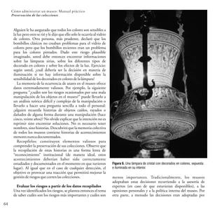 64
Cómo administrar un museo: Manual práctico
Preservación de las colecciones
Alguien le ha asegurado que todos los colores son sensibles a
la luz pero otro se rió y le dijo que ello solo le ocurría al vidrio
de colores. Otra persona, más prudente, declaró que los
bombillos clásicos no creaban problemas para el vidrio de
colores pero que los bombillos recientes eran un problema
para los colores pintados. Dado este riesgo plausible
imaginado, usted debe entonces encontrar informaciones
sobre las lámparas sirias, sobre los diferentes tipos de
decorado en colores y sobre los efectos de la luz. Ejercicio:
según usted, ¿cuál debería ser la decisión en materia de
iluminación si no hay información disponible sobre la
sensibilidad delosdecorados encolores dela lámpara?
La memoria de la ocurrencia de azares en el museo ofrece
datos extremadamente valiosos. Por ejemplo, la siguiente
pregunta “¿cuáles son los riesgos ocasionados por una mala
manipulación de los objetos en el museo?” puede llevarlo a
un análisis teórico difícil y complejo de la manipulación o
llevarlo a hacer una pregunta sencilla a todo el personal:
¿alguien recuerda historias de objetos caídos, rayados o
dañados de alguna forma durante una manipulación (hace
cinco, veinte años)? No olvide explicar que la intención no es
reprimir sino encontrar soluciones. No es necesario tener
nombres, sino historias. Descubrirá que la memoria colectiva
de todos los museos contiene historias de acontecimientos
menoresnunca documentados.
Recopílelos: constituyen elementos valiosos para
comprender la preservación de sus colecciones. Observe que
la recopilación de estas historias es una forma lenta de
“reconocimiento” institucional (de manera ideal, estos
acontecimientos deberían haber sido correctamente
estudiados y documentados en el momento en que tuvieron
lugar). Al igual que en el caso de cualquier detección, el
objetivo es provocar una reacción que permitirá mejorar la
gestión deriesgos que correnlas colecciones.
Evaluar los riesgos a partir de los datos recopilados
Una vez identificados los riesgos, se plantea entonces el tema
de saber cuáles son los riesgos más importantes y cuáles son
menos importantes. Tradicionalmente, los museos
adoptaban estas decisiones recurriendo a la asesoría de
expertos (en caso de que estuvieran disponibles), a las
opiniones personales y a la política interna del museo. Por
otra parte, a menudo las decisiones eran adoptadas por
Figura 6. Una lámpara de cristal con decorados en colores, expuesta
e iluminada en su interior.
 