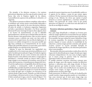Cómo administrar un museo: Manual práctico
Preservación de las colecciones
67
actuado de manera imperiosa ante el considerable cambio en
el aspecto de los objetos, a pesar de que existen signos
evidentes. No hay muestras de deterioro bajo el plástico que
protege el ojo. Además, los clavos que sujetan el panel
protector se corroen rápidamente y manchan también la
madera. Una protección de cristal, como la que puede
apreciarse en la figura 8, es a todas luces más adecuada en el
caso deun sarcófagodemadera.
Encontrar soluciones particulares y luego soluciones
comunes
Para cada riesgo identificado y evaluado (o al menos para
todos los riesgos significativos reconocidos) hay que adoptar
una solución o encontrar varias opciones para una solución.
De ser posible, hay que evaluar los costos o identificar el tipo
de recursos requeridos. En términos económicos esto le
permite después al museo calcular la rentabilidad de las
soluciones: ¿cuántos riesgos permite controlar cada opción?
¿Cuánto cuestan? La sección intitulada Ejemplos de
evaluación de riesgos específicos y de soluciones particulares
ofrece variosejemplos.
Recomendar soluciones particulares resulta eficaz solo si la
inspección ha identificado pocos riesgos elevados que exigen
soluciones independientes. En esos casos, la lógica sugiere
que el museo ponga en práctica todas las soluciones
siguiendo el ordencreciente de loscostos.
Es posible asimismo encontrar soluciones comunes para
grupos de riesgos, pero ello requiere estudiar las diferentes
opciones y soluciones para cada riesgo elevado. Se busca
después opciones que atañan al mismo tiempo a varios
riesgos. Tal vez resulte más rentable buscar una opción que
resuelva varios riesgos, en lugar de poner en práctica la
medidamenos caraparacadariesgo.
Puede presentarse un dilema en la esfera de la planificación
cuando muchos riesgos pequeños pueden ser controlados a
bajo costo mientras que el único gran riesgo exige una
solución costosa. En realidad, no es tanto un dilema como
Por ejemplo, si los desiertos cercanos o los caminos
polvorientos depositan una fina capa de polvo mineral, una
buena idea sería la limpieza regular de los objetos.
Lamentablemente aparecen dos problemas: la abrasión y el
enganche.
Este último se presenta en objetos complejos, sobre todo en
el mobiliario que incluye piezas contorneadas elaboradas o
marquetería, algo común en las artes decorativas islámicas.
¡El paño de sacudir o el plumero enganchan fragmentos
curvados o parcialmente disociados y los llevan a grandes
distancias! El autor interrogó al respecto (hace algunos años)
a un técnico de mantenimiento, el cual se defendió
apasionadamente y declaró que su familia había ejercido esta
función durante varias generaciones. Que un joven experto
extranjero sacara a colación este tema, con más razón en
presencia de los supervisores, fue una falta de diplomacia. Si
hacemos un análisis retrospectivo es muy poco posible que
algo haya cambiado en el mantenimiento de ese museo.
Habría sido preferible informar al conservador, quien habría
podidodirigirsecon todadiscreción alpersonal.
Además, el autor ha observado con regularidad otra
complicación en los museos que presentan problemas con el
polvo:los daños provocadospor el agua. Entodas las regiones
cálidas del mundo, de este a oeste, la forma más común de
limpiar los pisos, tanto adentro como afuera, es regar agua en
abundancia, a menudo vertida en charcos sobre el piso y
luego enjugar ya sea temprano en la mañana, antes de que el
museo abra sus puertas, o inmediatamente después del cierre.
Una de las explicaciones es el agradable efecto de frescura que
se produce a continuación, unido al predominio de
embaldosados y paredes de piedra sin presencia de elementos
de madera. Otra explicación puede ser el ritual de limpieza
con ayuda del agua que se produce con frecuencia en las
culturas donde el agua escasea. Dejando a un lado la historia
y la sociología, si de preservación se trata, el riesgo muy real es
el daño causado por el agua, como lo muestra la figura 7. En
ese caso, en un importante museo, nadie ha notado ni
 