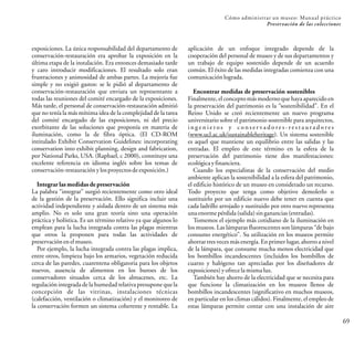 Cómo administrar un museo: Manual práctico
Preservación de las colecciones
69
exposiciones. La única responsabilidad del departamento de
conservación-restauración era aprobar la exposición en la
última etapa de la instalación. Era entonces demasiado tarde
y caro introducir modificaciones. El resultado solo eran
frustraciones y animosidad de ambas partes. La mejoría fue
simple y no exigió gastos: se le pidió al departamento de
conservación-restauración que enviara un representante a
todas las reuniones del comité encargado de la exposiciones.
Más tarde, el personal de conservación-restauración admitió
que no tenía la más mínima idea de la complejidad de la tarea
del comité encargado de las exposiciones, ni del precio
exorbitante de las soluciones que proponía en materia de
iluminación, como la de fibra óptica. (El CD-ROM
intitulado Exhibit Conservation Guidelines: incorporating
conservation into exhibit planning, design and fabrication,
por National Parks, USA. (Raphael, c 2000), constituye una
excelente referencia en idioma inglés sobre los temas de
conservación-restauración ylosproyectosdeexposición.)
Integrar las medidas de preservación
La palabra “integrar” surgió recientemente como otro ideal
de la gestión de la preservación. Ello significa incluir una
actividad independiente y aislada dentro de un sistema más
amplio. No es solo una gran teoría sino una operación
práctica y holística. Es un término relativo ya que algunos lo
emplean para la lucha integrada contra las plagas mientras
que otros la proponen para todas las actividades de
preservaciónen elmuseo.
Por ejemplo, la lucha integrada contra las plagas implica,
entre otros, limpieza bajo los armarios, vegetación reducida
cerca de las paredes, cuarentena obligatoria para los objetos
nuevos, ausencia de alimentos en los buroes de los
conservadores situados cerca de los almacenes, etc. La
regulación integrada de la humedad relativa presupone que la
concepción de las vitrinas, instalaciones técnicas
(calefacción, ventilación o climatización) y el monitoreo de
la conservación formen un sistema coherente y rentable. La
aplicación de un enfoque integrado depende de la
cooperación del personal de museo y de sus departamentos y
un trabajo de equipo sostenido depende de un acuerdo
común. El éxito de las medidas integradas comienza con una
comunicación lograda.
Encontrar medidas de preservación sostenibles
Finalmente, el concepto más moderno que haya aparecido en
la preservación del patrimonio es la “sostenibilidad”. En el
Reino Unido se creó recientemente un nuevo programa
universitario sobre el patrimonio sostenible para arquitectos,
i n g e n i e r o s y c o n s e r v a d o r e s - r e s t a u r a d o r e s
(www.ucl.ac.uk/sustainableheritage). Un sistema sostenible
es aquel que mantiene un equilibrio entre las salidas y las
entradas. El empleo de este término en la esfera de la
preservación del patrimonio tiene dos manifestaciones:
ecológica yfinanciera.
Cuando los especialistas de la conservación del medio
ambiente aplican la sostenibilidad a la esfera del patrimonio,
el edificio histórico de un museo en considerado un recurso.
Todo proyecto que tenga como objetivo demolerlo o
sustituirlo por un edificio nuevo debe tener en cuenta que
cada ladrillo arrojado y sustituido por otro nuevo representa
unaenorme pérdida(salida)singanancias(entradas).
Tomemos el ejemplo más cotidiano de la iluminación en
los museos. Las lámparas fluorescentes son lámparas “de bajo
consumo energético”. Su utilización en los museos permite
ahorrar tres vecesmás energía. Enprimer lugar, ahorroa nivel
de la lámpara, que consume mucha menos electricidad que
los bombillos incandescentes (incluidos los bombillos de
cuarzo y halógeno tan apreciadas por los diseñadores de
exposiciones) yofrecelamisma luz.
También hay ahorro de la electricidad que se necesita para
que funcione la climatización en los museos llenos de
bombillos incandescentes (significativo en muchos museos,
en particular en los climas cálidos). Finalmente, el empleo de
estas lámparas permite contar con una instalación de aire
 