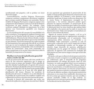 70
Cómo administrar un museo: Manual práctico
Preservación de las colecciones
de una exposición que garantizara la preservación de los
tejidos, el museo puede querer destacar la comunicación y las
relaciones públicas. Si el donante u otros donantes están
satisfechos, puede que el museo reciba otras donaciones. De
la misma forma, el departamento encargado de las
exposiciones y los servicios educativos pueden querer
presentar los aspectos vinculados a la preservación de los
tejidos: por ejemplo, el tratamiento que se aplica a los textiles,
la fabricación local, los tintes históricos que podrían haber
sido empleados o las razones por las cuales se necesita una
iluminación tenue. Todos estos ejemplos se materializan con
éxitoencierto númerodemuseos.
Algunos de nuestros lectores ocuparán, o tal vez ya lo
hagan, puestos importantes en organizaciones nacionales o
internacionales relacionadas con el patrimonio. Estas
organizaciones deben demostrar sus resultados y su
rentabilidad. Todas comenzaron a examinar su ciclo de
preservación: evaluación (en la cual la inspección de datos
intangibles es denominada consulta con los grupos de
clientes), luego desarrollo de opciones, planificación
(coordinación con los grupos de clientes) y finalmente
aplicación. El siguiente ciclo examinará los resultados del
ciclo anterior así como nuevos riesgos u otros que no han sido
abordados.
De hecho, en lo que se refiere al ciclo de preservación de las
colecciones, el autor se inspiró en un modelo propuesto por
un conferencista sobre el desarrollo de los programas
gubernamentales. ¡El enfoque del proceso como un ciclo
continuo y no como una gestión lineal, con un comienzo y
un fin, fue un considerable avance! No obstante, desde el
punto de vista histórico, el modelo lineal tiene justificación.
Nuevos objetivos determinan una lista de acciones básicas
que pueden ser puestas en práctica y terminadas. En cambio,
en el caso de objetivos seculares, como la preservación de las
colecciones en un museo bien establecido, determinar una
lista de acciones que aporten mejorías, que sean rentables y
aporten resultados visibles no es algo evidente. La
preservaciónes un ciclo que es preciso repetir insertando cada
vezlosdatosdenuevasevaluaciones.
acondicionado más pequeña y ahí se produce un tercer
ahorrodeenergía.
Lamentablemente, muchas lámparas fluorescentes
compactas contienen componentes electrónicos complejos
que se arrojan cuando las lámparas son sustituidas. Nuevos
modelos de lámparas fluorescentes compactas separan estos
componentes de las lámparas (como es el caso de las lámparas
fluorescentes de gran tamaño). Sin embargo, como
certificará cualquier diseñador de exposiciones, no es fácil
obtener una iluminación agradable con lámparas
fluorescentes.
La otra manifestación del concepto de sostenibilidad es la
esfera económica. Los pragmáticos emplean el término para
expresar que las finanzas locales del museo se equilibrarán
indefinidamente. Durante las dos últimas décadas, muchos
museos en el mundo han descubierto que no eran sostenibles
en esos términos. Una de las razones por las cuales sus gastos
de funcionamiento han aumentado más allá de sus recursos
tiene que ver con la instalación de equipos complejos para
regular la temperatura y la humedad, como recomiendan las
“normas de conservación”. Estas serán examinadas con
mayor escepticismo en la sección Líneas directrices sobre la
humedad ylatemperatura en losmuseos.
Planificar en el seno de la planificación general del
museo y mucho más allá
El ciclo de preservación del museo solo tiene sentido en el
marco de una estructura organizativa que lo ponga en
práctica (como su museo, por ejemplo). Otros capítulos de
esta obra abordan la planificación y la gestión del conjunto
del museo. El proceso de planificación prevé momentos para
que los responsables del ciclo de preservación puedan hablar
y elaborar su proyecto en el seno del ciclo global de
planificación del museo. Durante las reuniones de
planificación del museo, el objetivo no es solo defender las
necesidades de la preservación sino establecer también una
colaboración inventivayescuchar otrosintereses delmuseo.
Recuerde la historia del conservador que recibe una
donación de tejidos de un importante mecenas local. Además
 