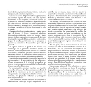 dentro de las organizaciones hasta el mínimo nivel de la
jerarquíaodelaestructura organizativa.
Los doce coautores del presente Manual, provenientes
de diferentes regiones del planeta, son todos expertos
reconocidos en su disciplina y acumulan decenios de
experiencia en la esfera de competencia objeto del capítulo
por ellos redactado, así como una sólida experiencia de
trabajo de asesoría y pedagogía en un número importante
de museos y otras instancias ligadas al patrimonio en todo
elmundo.
Cada capítulo ofrece consejos prácticos y sugiere temas
para el debate. El lector encontrará asimismo
informaciones adicionales, como son normas y datos
técnicos fundamentales, así como sugerencias de ejercicios
de aplicación y temas de debate destinados a profesionales,
grupos de estudio, participantes en un programa o
ejercicio de formación o de desarrollo o para todo el
personal.
El capítulo dedicado al papel de los museos y la
deontología de la profesión museística presenta la
tradición, los valores y las normas comunes a la conducta
institucional y profesional, que deben constituir la base de
todas las actividades de los museos e instituciones anexas
asícomodetodoslosnuevosproyectosmuseográficos.
Los capítulos siguientes sobre el desarrollo, la gestión, la
documentación y la preservación de las colecciones,
ofrecen un panorama de la principal actividad de los
museos, cuya envergadura y complejidad no han dejado
deaumentarenlosúltimosaños.
La comunicación constituye también una función
primordial del museo. Por ello examinaremos en detalle el
papel de la presentación y de las exposiciones, la
emergencia del carácter profesional de los servicios a los
visitantes, los programas didácticos y pedagógicos
formalesynoformales.
Tradicionalmente existía la tendencia de considerar la
administración como algo de poca importancia de la
actividad de los museos, mucho más por cuanto la
mayoría de las funciones administrativas relacionadas con
la gestión y el mantenimiento de los edificios y los recursos
humanos y financieros atañían con frecuencia a las
autoridadesmunicipalesonacionales.
Sin embargo, la descentralización acelerada de estos
servicios hacia los museos condujo a una transferencia de
responsabilidades que solo ha fortalecido la importancia
de la administración y de la gestión del personal no solo
para los directores de museos sino sobre todo para los
demás responsables. La comercialización también ha
comenzado a ocupar un lugar preponderante en los
museos contemporáneos. Ante la contracción de la
asistencia pública, todos los museos, o casi todos, se han
visto en la necesidad de encontrar medios de financiación
y actividades que generen ingresos para poder cubrir sus
gastosdeexplotación.
Por otra parte, ante el recrudecimiento de los actos
delictivos con el fin de destruir los bienes culturales de la
humanidad, de las colecciones museográficas en
emplazamientos del patrimonio mundial, el problema de
la seguridad en los museos pasó a ocupar el primer lugar en
nuestras preocupaciones, de la misma forma que la lucha
internacional contra el tráfico ilícito de antigüedades,
obras de arte, ejemplares de la historia natural y otros
objetos culturales robados y adquiridos y transferidos de
manera ilegal. El Manual aborda por consiguiente para
concluirestosdostemasesenciales.
Esperamos que la lectura de Cómo administrar un museo:
Manual práctico constituya una fuente de estimulante
inspiración para ayudarnos a comprender mejor el papel y
las potencialidades de la institución, gracias a la
contribución real y virtual de cada lector al
mantenimientoyperfeccionamiento desusservicios.
Cómo administrar un museo: Manual práctico
I n t r o d u c c i ó n
vii
 