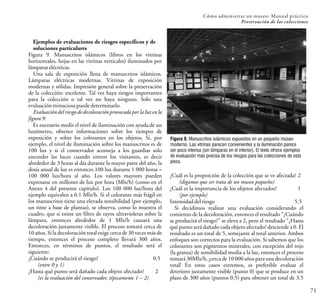 Cómo administrar un museo: Manual práctico
Preservación de las colecciones
71
Ejemplos de evaluaciones de riesgos específicos y de
soluciones particulares
Figura 9. Manuscritos islámicos (libros en los vitrinas
horizontales, hojas en las vitrinas verticales) iluminados por
lámparaseléctricas.
Una sala de exposición llena de manuscritos islámicos.
Lámparas eléctricas modernas. Vitrinas de exposición
modernas y sólidas. Impresión general sobre la preservación
de la colección: excelente. Tal vez haya riesgos importantes
para la colección o tal vez no haya ninguno. Solo una
evaluaciónminuciosa puededeterminarlo.
Evaluacióndel riesgo de decoloración provocadapor la luz en la
figura9:
Es necesario medir el nivel de iluminación con ayuda de un
luxómetro, obtener informaciones sobre los tiempos de
exposición y sobre los colorantes en los objetos. Si, por
ejemplo, el nivel de iluminación sobre los manuscritos es de
100 lux y si el conservador aconseja a los guardias solo
encender las luces cuando entren los visitantes, es decir
alrededor de 3 horas al día durante la mayor parte del año, la
dosis anual de luz es entonces 100 lux durante 1 000 horas =
100 000 lux/hora al año. Los valores mayores pueden
expresarse en millones de lux por hora (Mlx/h) (como en el
Anexo 4 del presente capítulo). Los 100 000 lux/hora del
ejemplo equivalen a 0.1 Mlx/h. Si el colorante más frágil en
los manuscritos tiene una elevada sensibilidad (por ejemplo,
un tinte a base de plantas), se observa, como lo muestra el
cuadro, que si existe un filtro de rayos ultravioletas sobre la
lámpara, entonces alrededor de 1 Mlx/h causará una
decoloración justamente visible. El proceso tomará cerca de
10 años. Si la decoloración total exige cerca de 30 veces más de
tiempo, entonces el proceso completo llevará 300 años.
Entonces, en términos de puntos, el resultado será el
siguiente:
¿Cuándo se producirá el riesgo? 0.5
(entre 0 y 1)
¿Hasta qué punto será dañado cada objeto afectado? 2
(es la evaluación del conservador, típicamente 1 – 2)
¿Cuál es la proporción de la colección que se ve afectada? 2
(digamos que ser trata de un museo pequeño)
¿Cuál es la importancia de los objetos afectados? 1
(por ejemplo)
Intensidad delriesgo 5.5
Si decidimos realizar una evaluación considerando el
comienzo de la decoloración, entonces el resultado “¿Cuándo
se producirá el riesgo?” se eleva a 2, pero el resultado “¿Hasta
qué punto será dañado cada objeto afectado? desciende a 0. El
resultado es un total de 5, semejante al total anterior. Ambos
enfoques son correctos para la evaluación. Si sabemos que los
colorantes son pigmentos minerales, con excepción del rojo
(la granza) de sensibilidad media a la luz, entonces el proceso
tomará 30Mlx/h, ¡cercade 10 000 años para una decoloración
total! En estos casos extremos, es preferible evaluar el
deterioro justamente visible (punto 0) que se produce en un
plazo de 300 años (puntos 0.5) para obtener un total de 3.5
Figura 9. Manuscritos islámicos expuestos en un pequeño museo
moderno. Las vitrinas parecen convenientes y la iluminación parece
ser poco intensa (sin lámparas en el interior). El texto ofrece ejemplos
de evaluación más precisa de los riesgos para las colecciones de esta
pieza.
 