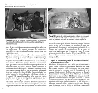 74
Cómo administrar un museo: Manual práctico
Preservación de las colecciones
Figura 10. Una caja de emblemas e insignias militares en un pequeño
museo canadiense. Los objetos no se encuentran separados y no
están identificados.
servir de soporte de los pequeños objetos y facilitar la lectura.
Las colecciones de historia natural, las colecciones
arqueológicas o las colecciones históricas cuentan todas con
ese tipodeobjetos.
Para obtener informaciones útiles sobre la manipulación,
debemos recurrir a los conservadores, a los gestores de las
colecciones o incluso a los usuarios, sobre todo en los
pequeños museos donde se trata a menudo de una misma y
única persona. En nuestro ejemplo, de los dos conservadores
aquel que colocó sus colecciones de insignias y emblemas en
las bolsas estaba decidido a reducir considerablemente el
índice de deterioro. La pregunta que deben plantearse ambos
conservadores, en particular el que no utilizó las bolsas, es la
siguiente: ¿cuántos deterioros debidos a la manipulación han
tenido lugar en los últimos diez años o desde que trabajan en
el museo? Tal evaluación también debe tener en cuenta
aquellos casos en que los investigadores registran en la caja y
el efecto de esta búsqueda… Otra consideración: el museo
está tal vez interesado en aumentar el número de usuarios.
Diez veces más usuarios anualmente multiplicaría por diez el
riesgo de manipulación. Es cierto que no es nada fácil realizar
esas evaluaciones, pero estas son necesarias para que el museo
pueda definir las prioridades. Por supuesto, si bien hay
riesgos más fáciles de prever que justifican la utilización de las
bolsas, por ejemplo el empañamiento de la plata, los
deterioros ocasionados por el agua o el riesgo de perder
etiquetas, entonces la evaluación de los riesgos debidos a las
fuerzas físicas resulta puramente informativa pero no
indispensable.
Figura 3. Barca solar, ¿riesgo de índices de humedad
relativa contraindicados?
El edificio del museo de la barca solar que se muestra en la
figura 3 no es evidentemente típico de la arquitectura local.
Los gruesos muros del edificio contrastan con un ventanaje
característico de los países del norte de Europa donde la luz
escasea. Efectivamente, el objeto que contiene se llama la
barca solar; sin embargo, hasta hace 50 años, se encontraba
bajo tierra en una envoltura debidamente estanca, como lo
previeron los faraones (o sus consejeros técnicos). El edificio
cuenta aparentemente con climatización. Sin embargo, ello
significa casi siempre que la temperatura ha sido adaptada al
bienestar humano y que la humedad relativa varía la mayor
parte del tiempo entre un 40% y un 60% (y a veces más allá
Figura 11. Una caja de emblemas e insignias militares en un pequeño
museo canadiense. Cada objeto ha sido colocado en una pequeña
funda de polietileno con cierre de cremallera con una etiqueta de
 