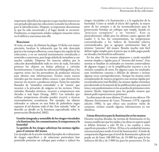 Cómo administrar un museo: Manual práctico
Preservación de las colecciones
79
importante identificar las especies ya que muchos insectos no
son perjudiciales para las colecciones (consulte las referencias
para la identificación). Después, es importante documentar
lo que ha sido encontrado y el lugar donde se encontró.
Finalmente, es importante señalar cualquier situación crítica
eneledificioyreaccionar anteella.
Reaccionar
Se trata, en suma, de eliminar las plagas. O dicho con mayor
precisión, localizar la infestación que ha sido detectada
gracias a las trampas adhesivas,a una inspección regular de las
colecciones, o en un material recientemente introducido y
sometido a cuarentena, para luego aislarla de inmediato y con
mucho cuidado. Dispersar los insectos adultos por la
colección desembalándolo todo no sirve de nada. Envuelva
primero los objetos en bolsas plásticas y ciérrelas
herméticamente. Consulte las referencias bibliográficas y los
expertos serios (no los proveedores de productos tóxicos)
para obtener más informaciones. Existen varios nuevos
métodos que los museos deben conocer y que eliminan los
insectos sin recurrir a productos tóxicos. Están los métodos
llamados de “atmósfera controlada” o de “anoxia” que
recurren a la privación de oxígeno en los recintos. Otros
métodos, llamados térmicos, recurren a temperaturas más
elevadas o más bajas (Strang, 2001). Los métodos que
utilizan temperaturas elevadas pueden recurrir a técnicas
extremadamente económicas. Por ejemplo, los objetos
infestados se colocan en una bolsa de polietileno negro
expuesto al sol durante todo el día. Este método “solar” se
describe en detalle en la literatura especializada sobre la
preservación(Brokerhof,2002).
Gestión integrada y sostenible de los riesgos vinculados
a la iluminación, los contaminantes, la temperatura y la
humedad
La gestión de los riesgos substituye las normas rígidas
para el entorno del museo
Los ejemplos de la sección titulada Ejemplos de evaluaciones
de riesgos específicos y de soluciones particulares han
permitido presentar un enfoque para evaluar y reducir los
riesgos vinculados a la iluminación y a la regulación de la
humedad. Como se señaló al inicio del capítulo, la mayor
parte de los consejos y de las recomendaciones para la
preservación brindan un enfoque más simple, basado en
“prácticas ejemplares” o en “normas”. Esto es
particularmente válido para los últimos cuatro agentes del
cuadro 1: la luz, los contaminantes, las temperaturas
contraindicadas y los índices de humedad relativa
contraindicados, que se agrupan comúnmente bajo el
término “entorno” del museo. Resulta mucho más fácil
definir reglas simples pero el precio que se debe pagar puede
ser elevadoylosbeneficios arbitrarios.
En los años 70, los museos adoptaron a escala mundial
normas simples y rígidas para el “entorno del museo”. Esas
normas se basaban en estimados en extremo conservadores
de algunos riesgos y en la simplificación excesiva o en la
omisión completa de otros. En algunos casos, los resultados
eran inútilmente costosos y difíciles de obtener e incluso
algunas veces contraproducentes. Aunque los museos estén
reemplazando de manera progresiva esas normas rígidas por
recomendaciones más flexibles, las normas rígidas continúan
prevaleciendo en la mayoría de las publicaciones que tratan el
tema y son predominantes en los acuerdos de préstamos entre
museos (hecho importante para los grandes museos que
deseanpedirexposiciones en préstamo).
La obra mayor de estos últimos 25 años en esa esfera es The
Museum Environment de Garry Thomson (1978, segunda
edición 1986), la que ofrece una excelente visión de
conjunto, incluso cuando algunas informaciones ya son
obsoletas.
Líneas directrices para la iluminación en los museos
Durante muchas décadas, las normas de iluminación en los
museos establecían que los tejidos y las obras en soporte papel
se debían iluminar a solo 50 lux y los cuadros y otras
superficies pintadas a 150 lux. (El lux es la unidad del sistema
internacional para medir el nivel de iluminación). A título de
comparación digamos que el nivel de iluminación a pleno sol
puede ser de hasta 100 000 lux, de 10 000 lux para la luz
indirecta del día y de 2 000 lux para los proyectores. En las
 