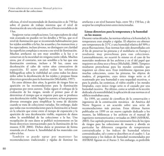 oficinas, el nivel recomendado de iluminación es de 750 lux
sobre el puesto de trabajo mientras que el nivel de
iluminación de una vela sujetada con el brazo extendido es de
1lux.
Surgieron varias complicaciones. Los espectadores de edad
más avanzada no pueden ver los detalles a 50 lux, que es el
nivel de iluminación que se recomienda habitualmente para
los tejidos sensibles a la luz, las acuarelas y los manuscritos, y
los espectadores, incluso jóvenes, no distinguen con claridad
las superficies complejas u oscuras a ese nivel de iluminación.
Muchos artefactos no son muy sensibles a la luz y se
conservan en la oscuridad sin ninguna razón válida. Muchos
otros, por el contrario, son tan sensibles a la luz que una
iluminación continua, incluso a 50 lux, causa una
decoloración al cabo de varios años consecutivos de
exposición. El autor analizó todas las referencias
bibliográficas sobre la visibilidad así como todos los datos
útiles sobre la decoloración de los tejidos y propuso líneas
directrices generales paralailuminación (Michalski, 1997).
En estos últimos diez años, la gestión de riesgos hizo su
aparición en las recomendaciones para la iluminación
propuestas por otros autores. Todas siguen el enfoque de la
evaluación de los riesgos, siendo el primer paso el de
determinar el tiempo que se requiere para que se produzca
una decoloración visible. Según los autores, se han propuesto
diversas estrategias para simplificar la toma de decisión
cuando se trata de colecciones variadas. Sin embargo, dado
que todas esas recomendaciones para la iluminación se basan
en la relación que existe entre el tiempo de exposición y la
aparición de una decoloración visible, requieren de datos
sobre la sensibilidad de las colecciones a la luz. Una
recopilación de esos datos se publicó recientemente en las
líneas directrices internacionales para la iluminación de los
museos (CIE 2004). Dichos datos se presentan de forma
resumida en el Anexo 4, Sensibilidad de los materiales con
coloralaluz.
También se puede optar por mantener las
recomendaciones tradicionales y rígidas de iluminar los
80
Cómo administrar un museo: Manual práctico
Preservación de las colecciones
artefactos a un nivel bastante bajo, entre 50 y 150 lux, y de
aceptar lascomplicaciones antesmencionadas.
Líneas directrices para la temperatura y la humedad
en los museos
Durante variasdécadas, las normas relativasa la humedad y la
temperatura eran simples y rígidas. El objetivo era obtener
une temperatura de 21°C y una humedad relativa del 50% y
pocas fluctuaciones. Esas normas han sido desarrolladas con
el fin de preservar las pinturas y el mobiliario en Europa y
resultaron muy provechosas para esas colecciones.
Lamentablemente, no ocurrió lo mismo en el caso de los
materiales modernos de los archivos y en el del papel que
requieren un clima seco y fresco (Michalski, 2000).Tampoco
resultaron provechosas para los metales corroídos que
requieren un clima seco. Eran inútilmente rigurosas para
muchas colecciones, como las pinturas, los objetos de
madera, el pergamino, cuyo único riesgo serio es el
ocasionado por una humedad o una sequedad excesivas, o
para la piedra, las cerámicas, el vidrio estable y los metales
limpiados, cuyo único riesgo serio es el causado por una
humedad excesiva. Por último, como se señaló en la sección
dedicada a la sostenibilidad, la aplicación de esas normas en el
edificio resultabancaras.
En 1999, un comité de científicos de la conservación e
ingenieros de la construcción mecánica de América del
Norte llegaron a un acuerdo sobre una serie de
recomendaciones más precisas. Estas últimas fueron
publicadas en 1999 en un nuevo capítulo dedicado a los
museos, las bibliotecas y los archivos en el manual de
ingenieros norteamericanos y revisadas en 2003 (ASHRAE,
2003). Ese capítulo presenta una interesante lista de los tipos
de riesgos para las colecciones de museos y aborda en
particular las diferentes categorías de temperaturas
contraindicadas y los índices de humedad relativa
contraindicados, tal y como se describen en el cuadro 1. Las
temperaturas y los índices de humedad recomendados por
ASHRAE figuran en el Anexo 3. Sin embargo, es preferible
 