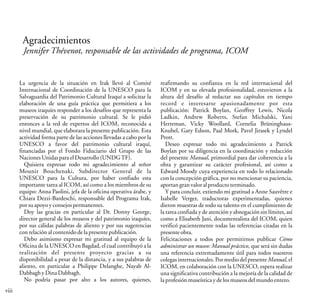 viii
Agradecimientos
Jennifer Thévenot, responsable de las actividades de programa, ICOM
La urgencia de la situación en Irak llevó al Comité
Internacional de Coordinación de la UNESCO para la
Salvaguardia del Patrimonio Cultural Iraquí a solicitar la
elaboración de una guía práctica que permitiera a los
museos iraquíes responder a los desafíos que representa la
preservación de su patrimonio cultural. Se le pidió
entonces a la red de expertos del ICOM, reconocida a
nivel mundial, que elaborara la presente publicación. Esta
actividad forma parte de las acciones llevadas a cabo por la
UNESCO a favor del patrimonio cultural iraquí,
financiadas por el Fondo Fiduciario del Grupo de las
NacionesUnidasparaelDesarrollo(UNDGTF).
Quisiera expresar todo mi agradecimiento al señor
Mounir Bouchenaki, Subdirector General de la
UNESCO para la Cultura, por haber confiado esta
importante tarea al ICOM, así como a los miembros de su
equipo: Anna Paolini, jefa de la oficina operativa árabe, y
Chiara Dezzi-Bardeschi, responsable del Programa Irak,
porsuapoyoyconsejospermanentes.
Doy las gracias en particular al Dr. Donny George,
director general de los museos y del patrimonio iraquíes,
por sus cálidas palabras de aliento y por sus sugerencias
conrelaciónalcontenidodelapresentepublicación.
Debo asimismo expresar mi gratitud al equipo de la
Oficina de la UNESCO en Bagdad, el cual contribuyó a la
realización del presente proyecto gracias a su
disponibilidad a pesar de la distancia, y a sus palabras de
aliento, en particular a Philippe Delanghe, Nayab Al-
DabbaghyDinaDabbagh.
No podría pasar por alto a los autores, quienes,
reafirmando su confianza en la red internacional del
ICOM y en su elevada profesionalidad, estuvieron a la
altura del desafío al redactar sus capítulos en tiempo
record e interesarse apasionadamente por esta
publicación: Patrick Boylan, Geoffrey Lewis, Nicola
Ladkin, Andrew Roberts, Stefan Michalski, Yani
Herreman, Vicky Woollard, Cornelia Brüninghaus-
Knubel, Gary Edson, Paal Mork, Pavel Jirasek y Lyndel
Prott.
Deseo expresar todo mi agradecimiento a Patrick
Boylan por su diligencia en la coordinación y redacción
del presente Manual, primordial para dar coherencia a la
obra y garantizar su carácter profesional, así como a
Edward Moody cuya experiencia en todo lo relacionado
con la concepción gráfica, por no mencionar su paciencia,
aportan granvaloralproductoterminado.
Y para concluir, extiendo mi gratitud a Anne Sauvêtre e
Isabelle Verger, traductoras experimentadas, quienes
dieron muestras de todo su talento en el cumplimiento de
la tarea confiada y de atención y abnegación sin límites, así
como a Elisabeth Jani, documentalista del ICOM, quien
verificó pacientemente todas las referencias citadas en la
presenteobra.
Felicitaciones a todos por permitirnos publicar Cómo
administrar un museo: Manual práctico, que será sin dudas
una referencia extremadamente útil para todos nuestros
colegas internacionales. Por medio del presente Manual, el
ICOM, en colaboración con la UNESCO, espera realizar
una significativa contribución a la mejoría de la calidad de
laprofesiónmuseísticaydelosmuseosdelmundoentero.
 