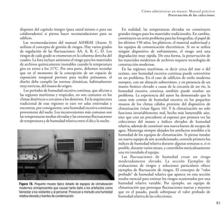 Cómo administrar un museo: Manual práctico
Preservación de las colecciones
81
disponer del capítulo íntegro (para usted mismo o para sus
colaboradores) si piensa hacer recomendaciones para su
edificio.
Las recomendaciones del manual ASHRAE (Anexo 3)
utilizan el concepto de gestión de riesgos. Hay varios grados
de regulación de las fluctuaciones: AA, A, B, C, D. Los
riesgos de cada grado se enumeran en la columna derecha del
cuadro. La lista incluye asimismo el riesgo para los materiales
de archivos químicamente inestables cuando la temperatura
gira en torno a los 21°C. Por otra parte, debemos recordar
que en el momento de la concepción de un espacio de
exposición temporal previsto para recibir préstamos, el
diseño debe cumplir las normas climáticas, habitualmente
muyestrictas, del museodeorigen.
Los períodos de humedad excesiva continua, que afectan a
las regiones marítimas y tropicales, no son comunes en los
climas desérticos o cercanos a los desiertos. En la arquitectura
tradicional de esas regiones es raro ver salas enterradas y
encontrar, por consiguiente, una humedad excesiva continua
proveniente del suelo. Los inconvenientes más comunes son
las temperaturas medias elevadas y las extremas fluctuaciones
detemperatura ydehumedadrelativaentre eldíay lanoche.
Figura 16. Pequeño museo típico dotado de equipos de climatización
modernos omnipresentes que causan tanto daño a los artefactos como
bienestar a los visitantes y al personal. Provocan a menudo una humedad
relativaelevadayfuentesdecondensación.
En realidad, las temperaturas elevadas no constituyen
grandes riesgos para los materiales tradicionales. En cambio,
constituyenun serio problemapara las fotografías, el papel de
los últimos 150 años, los plásticos, el material audiovisual y
los equipos de comunicación electrónicos. Si no se utiliza
ningún dispositivo de enfriamiento, el riesgo será una
degradación muy rápida. De esta forma, la preservación de
los materiales modernos de archivos requiere tecnologías de
construcción modernas.
En las regiones marítimas, es decir cerca del mar o del
océano, une humedad excesiva continua puede convertirse
en un problema. En el caso de edificios de estilo moderno
europeo, con un almacén subterráneo, y en presencia de un
manto freático elevado a causa de la cercanía de un río, la
humedad excesiva continua también puede resultar un
problema. La experiencia del autor ha demostrado que la
causa más común de humedad excesiva en los pequeños
museos de los climas cálidos proviene del dispositivo de
climatización (véase figura 16). Y la climatización no solo
funciona invariablemente mal, hecho más lamentable aún,
sino que crea un precedente al exponer por primera vez las
colecciones del museo a índices elevados de humedad
relativa, además de constituir una nueva fuente de escapes de
agua. Mantenga siempre alejados los artefactos sensibles a la
humedad de los equipos de climatización. Si piensa instalar
un nuevo equipo de aire acondicionado, controle primero los
índices de humedad relativa durante algunas semanas o, si es
posible, durante varios meses, y contrólelos meticulosamente
una vezinstalado elequipo.
Las fluctuaciones de humedad crean un riesgo
moderadamente elevado. La sección Ejemplos de
evaluaciones de riesgos y soluciones particulares ofrece
ejemplos de fluctuación de riesgos. El concepto de “valor
probado” de humedad relativa que aparece en esta sección
resulta esencial para estimar los riesgos ocasionados por una
humedad relativa variable. Por ejemplo, un equipo de
climatización que provoque fluctuaciones nuevas y mayores
que en el pasado, puede sobrepasar el valor probado de
humedad relativadelascolecciones.
 